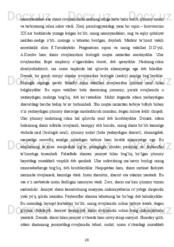 namoyandalari esa   shaxs rivojlanishida naslning roliga katta baho berib, ijtimoiy muhit
va tarbiyaning   rolini inkor etadi.   Xorij psixologiyasidagi yana bir oqim – bixeviorizm
XX asr  boshlarida   yuzaga kelgan bo‘lib, uning namoyandalari, ong va aqliy   qobiliyat
nasldan-naslga   o‘tib,   insonga   u   tabiatan   berilgan,   deyiladi.   Mazkur   ta’limot   vakili
amerikalik   olim   E.Torndaykdir.   Pragmatizm   oqimi   va   uning   vakillari   D.D’yul,
A.Kombe   ham   shaxs   rivojlanishini   biologik   nuqtai   nazardan   asoslaydilar.   Ular
rivojlanishni   faqat   miqdoriy   o‘zgarishdan   iborat,   deb   qaraydilar.   Naslning   rolini
absolyutlashtirib ,   uni   inson   taqdirida   hal   qiluvchi   ahamiyatga   ega   deb   biladilar.
Demak,   bir   guruh   xorijiy   olimlar   rivojlanishni   biologik   (nasliy)   omilga   bog‘laydilar.
Biologik   oqimga   qarshi   falsafiy   oqim   vakillari   rivojlanishni   ijtimoiy   omil   bilan
belgilaydilar.   Bu   oqim   vakillari   bola   shaxsining   jismoniy,   psixik   rivojlanishi   u
yashaydigan   muhitga   bog‘liq,   deb   ko‘rsatadilar.   Muhit   deganda   odam   yashaydigan
sharoitdagi barcha tashqi ta’sir   tushuniladi. Shu nuqtai nazardan tarbiya tufayli bolani
o‘zi yashaydigan ijtimoiy   sharoitga   moslashtirish mumkin ,  degan xulosa kelib chiqadi.
Ular   ijtimoiy   muhitning   rolini   hal   qiluvchi   omil   deb   hisoblaydilar.   Demak,   odam
bolasining shaxs  sifatida rivojlanib, taraqqiy etib borishi, uning shaxs bo‘lib   kamolga
etishida   nasl   (biologik   omil),   ijtimoiy   muhit   (bola   yashaydigan   sharoit),   shuningdek,
maqsadga   muvofiq   amalga   oshadigan   tarbiya   ham   birdek   ahamiyatga   ega.   Bu
omillarning   ta’sirini   aniqlashda   ilg‘or   pedagogik   olimlar,   psixolog   va   faylasuflar
ta’limotiga   tayaniladi.   Falsafada   shaxsni   jamiyat   bilan   bog‘liq   bo‘lgan   ijtimoiy
hayotdagi   murakkab   voqelik   deb   qaraladi.   Ular   individning   ma’naviy   boyligi   uning
munosabatlariga   bog‘liq,   deb   hisoblaydilar.   Haqiqatdan   ham,   shaxs   mehnat   faoliyati
zaminida   rivojlanadi,   kamolga   etadi.   Inson   sharoitni ,   sharoit   esa   odamni   yaratadi.   Bu
esa o‘z navbatida inson   faolligini namoyon etadi. Zero, shaxs ma’lum ijtimoiy tuzum
mahsulidir. Jamiyat   shaxs  kamolotining  muayyan imkoniyatlarini  ro‘yobga  chiqarishi
yoki yo‘q qilishi   mumkin.   Faylasuflar shaxsni tabiatning bir bo‘lagi deb baholaydilar.
Bu   insondagi   layoqat   kurtaklari   bo‘lib,  uning  rivojlanishi   uchun  tarbiya   kerak,   degan
g‘oyani   ifodalaydi.   Jamiyat   taraqqiyoti   shaxs   rivojlanishi   uchun   keng   imkoniyatlarni
yaratadi.   Demak, shaxs bilan jamiyat o‘rtasida ham uzviy aloqa mavjud.   Shunday qilib,
odam   shaxsining   jamiyatdagi   rivojlanishi   tabiat ,   muhit,   inson   o‘rtasidagi   murakkab
28 