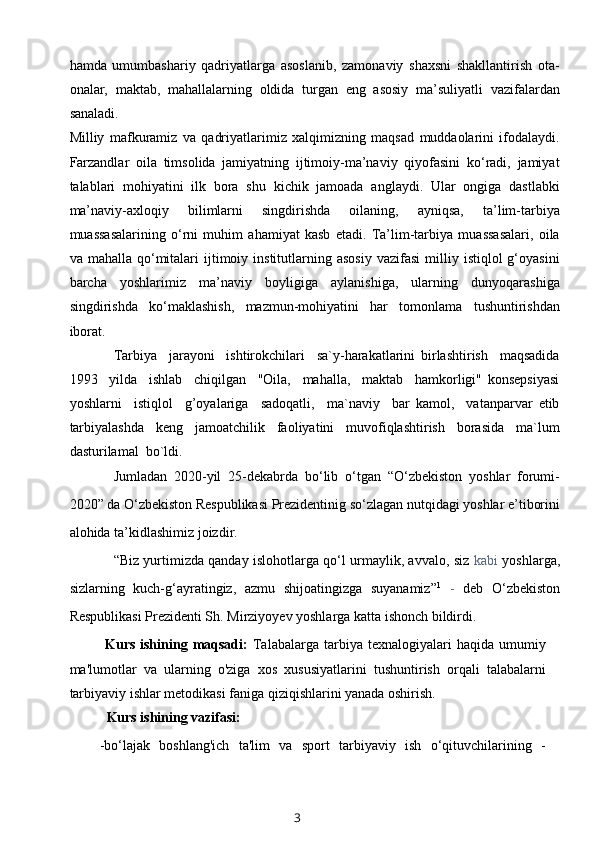 hamda   umumbashariy   qadriyatlarga   asoslanib,   zamonaviy   shaxsni   shakllantirish   ota-
onalar,   maktab,   mahallalarning   oldida   turgan   eng   asosiy   ma’suliyatli   vazifalardan
sanaladi.
Milliy   mafkuramiz   va   qadriyatlarimiz   xalqimizning   maqsad   muddaolarini   ifodalaydi.
Farzandlar   oila   timsolida   jamiyatning   ijtimoiy-ma’naviy   qiyofasini   ko‘radi,   jamiyat
talablari   mohiyatini   ilk   bora   shu   kichik   jamoada   anglaydi.   Ular   ongiga   dastlabki
ma’naviy-axloqiy   bilimlarni   singdirishda   oilaning,   ayniqsa,   ta’lim-tarbiya
muassasalarining   o‘rni   muhim   ahamiyat   kasb   etadi.   Ta’lim-tarbiya   muassasalari,   oila
va  mahalla  qo‘mitalari  ijtimoiy  institutlarning  asosiy   vazifasi   milliy  istiqlol   g‘oyasini
barcha   yoshlarimiz   ma’naviy   boyligiga   aylanishiga,   ularning   dunyoqarashiga
singdirishda   ko‘maklashish,   mazmun-mohiyatini   har   tomonlama   tushuntirishdan
iborat.
Tarbiya     jarayoni     ishtirokchilari     sa`y-harakatlarini   birlashtirish     maqsadida
1993     yilda     ishlab     chiqilgan     "Oila,     mahalla,     maktab     hamkorligi"   konsepsiyasi
yoshlarni     istiqlol     g’oyalariga     sadoqatli,     ma`naviy     bar   kamol,     vatanparvar   etib
tarbiyalashda     keng     jamoatchilik     faoliyatini     muvofiqlashtirish     borasida     ma`lum
dasturilamal  bo`ldi.
Jumladan   2020-yil   25-dekabrda   bo‘lib   o‘tgan   “O‘zbekiston   yoshlar   forumi-
2020” da O‘zbekiston Respublikasi Prezidentinig so‘zlagan nutqidagi yoshlar e’tiborini
alohida ta’kidlashimiz joizdir.
“Biz yurtimizda qanday islohotlarga qo‘l urmaylik, avvalo, siz   kabi   yoshlarga,
sizlarning   kuch-g‘ayratingiz,   azmu   shijoatingizga   suyanamiz” 1
  -   deb   O‘zbekiston
Respublikasi Prezidenti Sh. Mirziyoyev yoshlarga katta ishonch bildirdi.
Kurs  ishining  maqsadi:   Talabalarga   tarbiya  texnalogiyalari  haqida  umumiy
ma'lumotlar   va   ularning   o'ziga   xos   xususiyatlarini   tushuntirish   orqali   talabalarni
tarbiyaviy ishlar metodikasi faniga qiziqishlarini yanada oshirish.
Kurs ishining vazifasi:
-bo‘lajak   boshlang'ich   ta'lim   va   sport   tarbiyaviy   ish   o‘qituvchilarining   -
3 