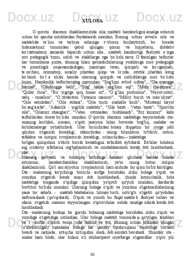 XULOSA
O`quvchi   shaxsini  shakllantirishda  oila, maktab  hamkorligini amalga oshirish
uchun   bir   qancha   uslublardan   foydalanish   mumkin.   Buning     uchun     avvalo     oila     va
maktabda     ta`lim     va     tarbiya     sohasiga     e`tiborni     kuchaytirish,     bu       borada
hukumatimiz     tomonidan     qabul     qilingan     qonun     va     hujjatlarni,     didektiv
ko`rsatmalarni   samarali   bajarish   uchun   oila,     maktab   hamkorligi   faoliyati   o`ziga
xos  pedagogik  tizim,  uslub  va  shakllarga  ega  bo`lishi zarur. O`tkazilgan  tadbirlar
har  tomonlama  puxta,  shuning  bilan  qatnashchilarning  yoshlariga  mos  pedagogik
va     psixologik     mujassamlashgan,     mantiqan     teran,     qiziqarli     va     ko`rgazmali,
ta`sirchan,     ommabop,     amaliy     jihatdan     qisqa     va     lo`nda,     estetik     jihatdan     keng
ko`lamli     bo`l   a     olishi     hamda     ularning     qiziqish     va     intilishlariga     mos     bo`lishi
lozim.  Hamkorlik  tadbirlarining  mavzulari  "Sog’lom  avlod  uchun",  "Ota-onangga
hurmat",     "Odobingga     balli",     "Sog’     tanda     sog’lom     aql",     "Mehr     chashmasi",
"Qizlar   ibosi",   "Bir   yigitga   qirq   hunar   oz",   "O`g’lim   posbonim",   "Hayot-ustoz,
xalq  -  muallim",  "O`zbekiston  Vatanim  manim!",   "Milliy  burch  va  mas`uliyat",
"Oila     sabokdari",     "Oila    etikasi",     "Oila    tinch    -mahalla     tinch",     "Mustaqil     hayot
bo`sag’asida",  "Askarlik  -  yigitlik  maktabi",  "Oila  baxti -  Vatan  baxti",  "Sportchi
oila",   "Oilamiz   ohanglari",   "Vatan     ostonadan     boshlanadi",   "Biz   kimmiz"     kabi
tadbirlardan  iborat bo`lishi  mumkin. O’quvchi  shaxsini  maktabga  tayyorlashda  ota-
onaning     kuchlari,     asosan,     o'qish     jarayoni     bilan     bevosita     bog'liq,     malaka     va
ko'nikmalarga     yo'naltiriladi.     Ular     birinchidan   bolani     diqqatini     bir     joyga     jalb
qilishni     o'rganish     kerakligi,     ikkinchidan   -   uning     bilimlarini     to'ldirib,     xotira,
tafakkur  va  nutqini  rivojlantirish  kerakligi,  uchinchidan— maktabga 
bo'lgan  qiziqishini  o'stirib  borish  kerakligini  ta'kidlab  aytishadi.    Ba'zilar  bolalarn
ing  irodaviy  sifatlarini  rag'batlantirish  va  mustahkamlash  kerak  deb  hisoblashadi,
ular 
bolaning     qat'iyatli     va     tirishqoq     bo'lishiga     harakat     qilishadi     hamda     bolada
intizomni,       harakatchanlikni     shakllantirish,     ya'ni     uning     butun     xulqini
shakllantirish.  Qo'l  am aliyotini  rivojlantirish  ham alohida  bir qism bo'lib kiritilgan.
Ota   -   onalarning     ko'pchiligi     birinchi     sinfga     borishdan     oldin     bolaga     o'qish     va
yozishni     o'rgatish     kerak     emas     deb     hisoblashadi,     chunki     keyinchalik,     bola
maktabga     borganda     o'qishga     qiziqishni     yo'qotib     qo'yish     mumkin,     darslarda
bee'tibor  bo'lishi  mumkin.  Ularning  bolaga  o'qish  va  yozishni  o'igatmasliklarining
yana   bir   sababi   -     maktab talabalarini   bilmay turib,   noto'g'ri   o'rgatib   qo'yishdan
xafvsirashadi  (qo'rqishadi).  O'qish  va  yozish  bu  faqat makta b  faoliyat  turlari  va
ularni  o'rgatish   maxsus   tayyorlangan   o'qituvchilar   ostida  amalga oshish kerak deb
hisoblashadi.
Ota - onalarning  boshqa  bir  guruhi  bolaning  maktabga  borishdan  oldin  o'qish  va
yozishga  o'rgatishga  intiladilar.  Ular  bolaga  maktab  tomonida n  qo'yilgan  talablari
va  1 - sinfda  o'qitish  tempi  juda  baland  va  tez,  shuning  uchun  oldindan  olingan
(o'zlashtirilgan)     malakalar     bolaga     har     qanday     topshiriqlanii     bajarishga     yordam
beradi  va  natijada,  ortiqcha  zo'riqishni  oladi, deb asoslab berishadi   Shunday  ota -
onalar   ham   borki,   ular   bolani   o'z   shuhratparst   niyatlarga   o'igatadilar:   o'quv   yili
30 