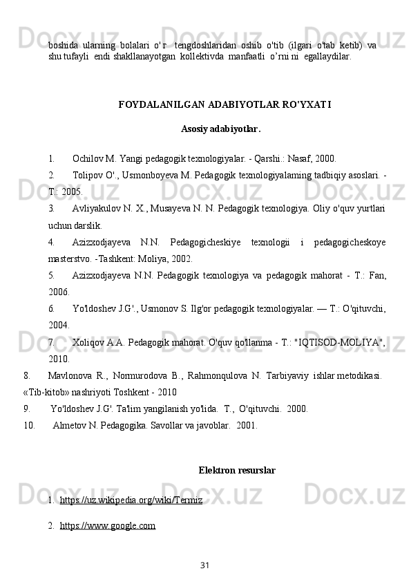 boshida  ularning  bolalari  о' г   tengdoshlaridan  oshib  o'tib  (ilgari  o'tab  ketib)  va 
shu tufayli  endi shakllanayotgan  kollektivda  manfaatli  o’rni ni  egallaydilar.
FOYDALANILGAN ADABIYOTLAR RO'YXATI
          Asosiy adabiyotlar.
1. Ochilov M. Yangi pedagogik texnologiyalar. - Qarshi.: Nasaf, 2000.
2. Tolipov O'., Usmonboyeva M. Pedagogik texnologiyalaming tadbiqiy asoslari. -
Т.: 2005.
3. Avliyakulov N. X., Musayeva N. N. Pedagogik texnologiya. Oliy o'quv yurtlari
uchun darslik.
4. Azizxodjayeva   N.N.   Pedagogicheskiye   texnologii   i   pedagogicheskoye
masterstvo. -Tashkent: Moliya, 2002.
5. Azizxodjayeva   N.N.   Pedagogik   texnologiya   va   pedagogik   mahorat   -   Т.:   Fan,
2006.
6. Yo'ldoshev J.G'., Usmonov S. Ilg'or pedagogik texnologiyalar. — Т.: O'qituvchi,
2004.
7. Xoliqov A.A. Pedagogik mahorat. O'quv qo'llanma - Т.: "IQTISOD-MOLIYA",
2010.
8. Mavlonova  R.,  Normurodova  B.,  Rahmonqulova  N.  Tarbiyaviy  ishlar metodikasi. 
«Tib-kitob» nashriyoti Toshkent - 2010
9.  Yo'ldoshev J.G'. Ta'lim yangilanish yo'lida.   Т.,  O'qituvchi.  2000.
10.   Almetov N. Pedagogika. Savollar va javoblar.   2001.
Elektron resurslar
  1.   https://uz.wikipedia.org/wiki/Termiz
  2.   https://www.google.com
31 