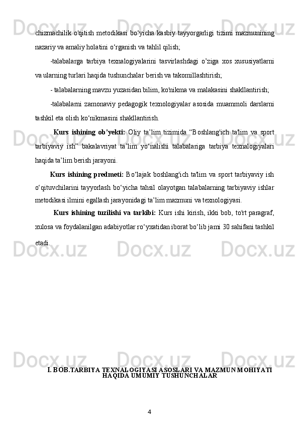 chizmachilik  o'qitish  metodikasi   bo‘yicha  kasbiy  tayyorgarligi   tizimi   mazmunining
nazariy va amaliy holatini o‘rganish va tahlil qilish;
-talabalarga   tarbiya   texnalogiyalarini   tasvirlashdagi   o’ziga   xos   xususiyatlarni
va ularning turlari haqida tushunchalar berish va takomillashtirish;
- talabalarning mavzu yuzasidan bilim, ko'nikma va malakasini shakllantirish;
-talabalarni   zamonaviy   pedagogik   texnologiyalar   asosida   muammoli   darslarni
tashkil eta olish ko‘nikmasini shakllantirish.
Kurs   ishining   ob’yekti:   Oliy   ta’lim   tizimida   “Boshlang'ich   ta'lim   va   sport
tarbiyaviy   ish”   bakalavriyat   ta’lim   yo‘nalishi   talabalariga   tarbiya   texnalogiyalari
haqida ta’lim berish jarayoni.
Kurs   ishining   predmeti:   Bo‘lajak   boshlang'ich   ta'lim   va   sport   tarbiyaviy  ish
o‘qituvchilarini   tayyorlash   bo‘yicha  tahsil   olayotgan   talabalarning  tarbiyaviy   ishlar
metodikasi ilmini egallash jarayonidagi ta’lim mazmuni va texnologiyasi.
Kurs ishining tuzilishi  va tarkibi:   Kurs ishi  kirish, ikki  bob, to'rt paragraf,
xulosa va foydalanilgan adabiyotlar ro‘yxatidan iborat bo‘lib jami 30 sahifani tashkil
etadi.        
                
I. BOB. TARBIYA TEXNALOGIYASI ASOSLARI VA MAZMUN MOHIYATI
HAQIDA UMUMIY TUSHUNCHALAR
4 