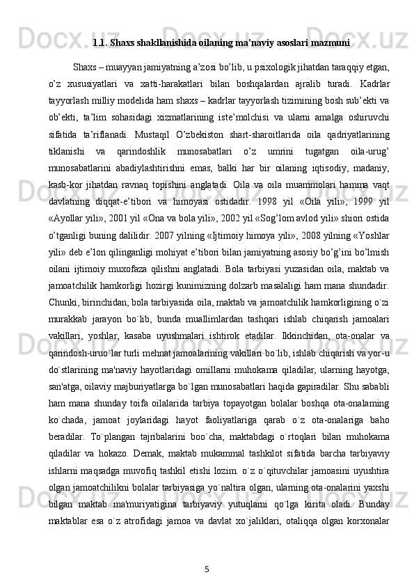 1.1.  Shaxs shakllanishida oilaning ma’naviy asoslari mazmuni
Shaxs  – muayyan jamiyatning a’zosi bo’lib, u psixologik jihatdan taraqqiy etgan,
o’z   xususiyatlari   va   xatti-harakatlari   bilan   boshqalardan   ajralib   turadi.   Kadrlar
tayyorlash milliy modelida ham shaxs – kadrlar tayyorlash tizimining bosh sub’ekti va
ob’ekti,   ta’lim   sohasidagi   xizmatlarining   iste’molchisi   va   ularni   amalga   oshiruvchi
sifatida   ta’riflanadi.   Mustaqil   O’zbekiston   shart-sharoitlarida   oila   qadriyatlarining
tiklanishi   va   qarindoshlik   munosabatlari   o’z   umrini   tugatgan   oila-urug’
munosabatlarini   abadiylashtirishni   emas,   balki   har   bir   oilaning   iqtisodiy,   madaniy,
kasb-kor   jihatdan   ravnaq   topishini   anglatadi.   Oila   va   oila   muammolari   hamma   vaqt
davlatning   diqqat-e’tibori   va   himoyasi   ostidadir.   1998   yil   «Oila   yili»,   1999   yil
«Ayollar yili», 2001 yil «Ona va bola yili», 2002 yil «Sog’lom avlod yili» shiori ostida
o’tganligi buning dalilidir. 2007 yilning «Ijtimoiy himoya yili», 2008 yilning «Yoshlar
yili» deb e’lon qilinganligi mohiyat e’tibori bilan jamiyatning asosiy bo’g’ini bo’lmish
oilani   ijtimoiy   muxofaza   qilishni   anglatadi.   Bola   tarbiyasi   yuzasidan   oila,   maktab   va
jamoatchilik hamkorligi hozirgi kunimizning dolzarb masalaligi ham mana shundadir.
Chunki, birinchidan, bola tarbiyasida oila, maktab va jamoatchilik hamkorligining o`zi
murakkab   jarayon   bo`lib,   bunda   muallimlardan   tashqari   ishlab   chiqarish   jamoalari
vakillari,   yoshlar,   kasaba   uyushmalari   ishtirok   etadilar.   Ikkinchidan,   ota-onalar   va
qarindosh-uruo`lar turli mehnat jamoalarining vakillari bo`lib, ishlab chiqarish va yor-u
do`stlarining   ma'naviy   hayotlaridagi   omillarni   muhokama   qiladilar,   ularning   hayotga,
san'atga, oilaviy majburiyatlarga bo`lgan munosabatlari haqida gapiradilar. Shu sababli
ham   mana   shunday   toifa   oilalarida   tarbiya   topayotgan   bolalar   boshqa   ota-onalaming
ko`chada,   jamoat   joylaridagi   hayot   faoliyatlariga   qarab   o`z   ota-onalariga   baho
beradilar.   To`plangan   tajribalarini   boo`cha,   maktabdagi   o`rtoqlari   bilan   muhokama
qiladilar   va   hokazo.   Demak,   maktab   mukammal   tashkilot   sifatida   barcha   tarbiyaviy
ishlarni   maqsadga   muvofiq   tashkil   etishi   lozim.   o`z   o`qituvchilar   jamoasini   uyushtira
olgan jamoatchilikni bolalar tarbiyasiga yo`naltira olgan, ularning ota-onalarini yaxshi
bilgan   maktab   ma'muriyatigina   tarbiyaviy   yutuqlarni   qo`lga   kirita   oladi.   Bunday
maktablar   esa   o`z   atrofidagi   jamoa   va   davlat   xo`jaliklari,   otaliqqa   olgan   korxonalar
5 