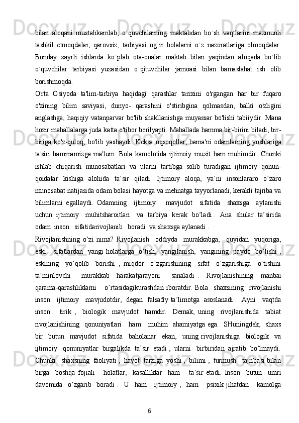 bilan   aloqani   mustahkamlab,   o`quvchilarning   maktabdan   bo`sh   vaqtlarini   mazmunli
tashkil   etmoqdalar,   qarovsiz,   tarbiyasi   og`ir   bolalarni   o`z   nazoratlariga   olmoqdalar.
Bunday   xayrli   ishlarda   ko`plab   ota-onalar   maktab   bilan   yaqindan   aloqada   bo`lib
o`quvchilar   tarbiyasi   yuzasidan   o`qituvchilar   jamoasi   bilan   bamaslahat   ish   olib
borishmoqda.  
O'rta   Osiyoda   ta'lim-tarbiya   haqidagi   qarashlar   tarixini   o'rgangan   har   bir   fuqaro
o'zining   bilim   saviyasi,   dunyo-   qarashini   o'stiribgina   qolmasdan,   balki   o'zligini
anglashga,  haqiqiy vatanparvar  bo'lib  shakllanishga  muyassar  bo'lishi  tabiiydir. Mana
hozir mahallalarga juda katta e'tibor berilyapti. Mahallada hamma bir-birini biladi, bir-
biriga  ko'z-quloq,  bo'lib  yashaydi:  Keksa   oqsoqollar,  bama'ni  odamlarning  yoshlariga
ta'siri   hammamizga   ma'lum.   Bola   kamolotida   ijtimoiy   muxit   ham   muhimdir.   Chunki
ishlab   chiqarish   munosabatlari   va   ularni   tartibga   solib   turadigan   ijtimoiy   qonun-
qoidalar   kishiga   alohida   ta’sir   qiladi.   Ijtimoiy   aloqa,   ya’ni   insonlararo   o’zaro
munosabat natijasida odam bolasi hayotga va mehnatga tayyorlanadi, kerakli tajriba va
bilimlarni   egallaydi.   Odamning     ijtimoiy       mavjudot     sifatida     shaxsga     aylanishi
uchun   ijtimoiy     muhitsharoitlari     va   tarbiya   kerak   bo’ladi .   Ana   shular   ta’sirida
odam  inson   sifatidarivojlanib   boradi  va shaxsga aylanadi .
Rivojlanishning   o’zi   nima?   Rivojlanish     oddiyda     murakkabga,     quyidan     yuqoriga,
eski      sifatlardan   yangi  holatlarga   o’tish,   yangilanish,   yangining   paydo   bo’lishi  ,
eskining     yo’qolib     borishi   ,   miqdor     o’zgarishining     sifat     o’zgarishiga     o’tishini
ta’minlovchi       murakkab     harakatjarayoni       sanaladi   .     Rivojlanishining     manbai
qarama-qarashliklarni       o’rtasidagikurashdan   iboratdir.   Bola     shaxsining     rivojlanishi
inson     ijtimoiy     mavjudotdir,   degan   falsafiy ta’limotga   asoslanadi .   Ayni     vaqtda
inson       tirik   ,     biologik     mavjudot     hamdir.     Demak,   uning     rivojlanishida     tabiat
rivojlanishining   qonuniyatlari     ham     muhim   ahamiyatga ega.   SHuningdek,   shaxs
bir     butun     mavjudot     sifatida     baholanar     ekan,     uning   rivojlanishiga     biologik     va
ijtimoiy   qonuniyatlar  birgalikda  ta’sir  etadi ,  ularni   birbiridan  ajratib  bo’lmaydi.
Chunki   shaxsning  faoliyati ,  hayot  tarziga  yoshi ,  bilimi ,  turmush   tajribasi bilan
birga     boshqa   fojiali       holatlar,     kasalliklar     ham       ta’sir   etadi.   Inson     butun     umri
davomida     o’zgarib     boradi   .     U     ham       ijtimoiy   ,     ham       psixik   jihatdan       kamolga
6