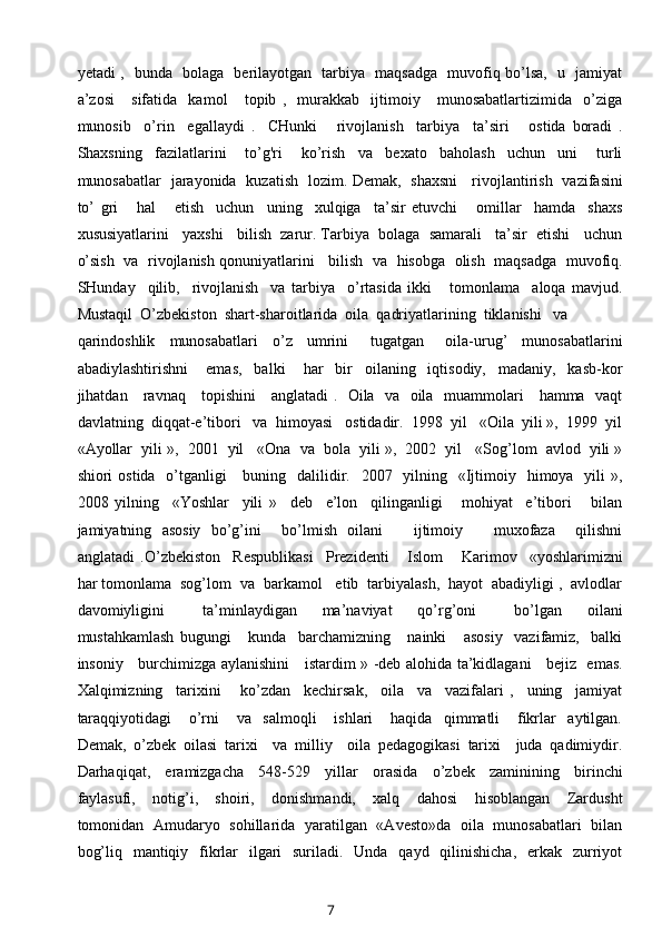 yetadi ,   bunda   bolaga   berilayotgan   tarbiya   maqsadga   muvofiq bo’lsa,   u   jamiyat
a’zosi       sifatida     kamol       topib   ,     murakkab     ijtimoiy       munosabatlartizimida     o’ziga
munosib     o’rin     egallaydi   .     CHunki       rivojlanish     tarbiya     ta’siri       ostida   boradi   .
Shaxsning     fazilatlarini       to’g'ri       ko’rish     va     bexato     baholash     uchun     uni       turli
munosabatlar   jarayonida   kuzatish   lozim. Demak,   shaxsni     rivojlantirish   vazifasini
to’   gri       hal       etish     uchun     uning     xulqiga     ta’sir   etuvchi       omillar     hamda     shaxs
xususiyatlarini   yaxshi   bilish  zarur. Tarbiya  bolaga  samarali   ta’sir  etishi   uchun
o’sish  va  rivojlanish qonuniyatlarini    bilish  va  hisobga   olish  maqsadga  muvofiq.
SHunday     qilib,     rivojlanish     va   tarbiya     o’rtasida   ikki       tomonlama     aloqa   mavjud.
Mustaqil  O’zbekiston  shart-sharoitlarida  oila  qadriyatlarining  tiklanishi   va
qarindoshlik     munosabatlari     o’z     umrini       tugatgan       oila-urug’     munosabatlarini
abadiylashtirishni       emas,     balki       har     bir     oilaning     iqtisodiy,     madaniy,     kasb-kor
jihatdan     ravnaq     topishini     anglatadi .   Oila   va   oila   muammolari     hamma   vaqt
davlatning  diqqat-e’tibori   va  himoyasi   ostidadir.  1998  yil   «Oila  yili »,  1999  yil
«Ayollar  yili »,  2001  yil   «Ona  va  bola  yili »,  2002  yil   «Sog’lom  avlod  yili »
shiori  ostida   o’tganligi      buning   dalilidir.   2007   yilning   «Ijtimoiy   himoya   yili  »,
2008   yilning     «Yoshlar     yili   »     deb     e’lon     qilinganligi       mohiyat     e’tibori       bilan
jamiyatning   asosiy   bo’g’ini     bo’lmish   oilani       ijtimoiy       muxofaza     qilishni
anglatadi   .O’zbekiston     Respublikasi     Prezidenti       Islom       Karimov     «yoshlarimizni
har tomonlama  sog’lom  va  barkamol   etib  tarbiyalash,  hayot  abadiyligi ,  avlodlar
davomiyligini       ta’minlaydigan     ma’naviyat     qo’rg’oni       bo’lgan     oilani
mustahkamlash   bugungi       kunda     barchamizning       nainki       asosiy     vazifamiz,     balki
insoniy     burchimizga aylanishini     istardim » -deb alohida ta’kidlagani     bejiz   emas.
Xalqimizning     tarixini       ko’zdan     kechirsak,     oila     va     vazifalari   ,     uning     jamiyat
taraqqiyotidagi       o’rni       va     salmoqli       ishlari       haqida     qimmatli       fikrlar     aytilgan.
Demak,   o’zbek   oilasi   tarixi     va   milliy     oila   pedagogikasi   tarixi     juda   qadimiydir.
Darhaqiqat,     eramizgacha     548-529     yillar     orasida     o’zbek     zaminining     birinchi
faylasufi,     notig’i,     shoiri,     donishmandi,     xalq     dahosi     hisoblangan     Zardusht
tomonidan   Amudaryo   sohillarida   yaratilgan   «Avesto»da   oila   munosabatlari   bilan
bog’liq   mantiqiy   fikrlar    ilgari    suriladi.   Unda    qayd   qilinishicha,    erkak   zurriyot
7 