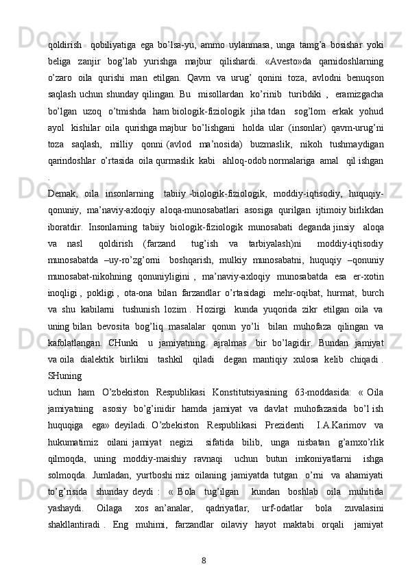 qoldirish     qobiliyatiga   ega   bo’lsa-yu,   ammo   uylanmasa,   unga   tamg’a   bosishar   yoki
beliga     zanjir     bog’lab     yurishga     majbur     qilishardi.     «Avesto»da     qarnidoshlarning
o’zaro  oila  qurishi  man  etilgan.  Qavm   va   urug’   qonini   toza,   avlodni   benuqson
saqlash   uchun   shunday   qilingan.   Bu     misollardan     ko’rinib     turibdiki   ,     eramizgacha
bo’lgan   uzoq   o’tmishda   ham biologik-fiziologik   jiha tdan     sog’lom   erkak   yohud
ayol   kishilar  oila  qurishga majbur  bo’lishgani   holda  ular  (insonlar)  qavm-urug’ni
toza     saqlash,     milliy     qonni   (avlod     ma’nosida)     buzmaslik,     nikoh     tushmaydigan
qarindoshlar  o’rtasida  oila qurmaslik  kabi   ahloq-odob normalariga  amal   qil ishgan
.
Demak,   oila   insonlarning      tabiiy -biologik-fiziologik,   moddiy-iqtisodiy,    huquqiy-
qonuniy,  ma’naviy-axloqiy  aloqa-munosabatlari  asosiga  qurilgan  ijtimoiy birlikdan
iboratdir.  Insonlarning  tabiiy  biologik-fiziologik  munosabati  deganda jinsiy   aloqa
va     nasl       qoldirish     (farzand       tug’ish     va     tarbiyalash)ni       moddiy-iqtisodiy
munosabatda   –uy-ro’zg’orni     boshqarish,   mulkiy   munosabatni,   huquqiy   –qonuniy
munosabat-nikohning   qonuniyligini  ,   ma’naviy-axloqiy   munosabatda    esa   er-xotin
inoqligi ,  pokligi ,  ota-ona  bilan  farzandlar  o’rtasidagi   mehr-oqibat,  hurmat,  burch
va  shu  kabilarni   tushunish  lozim .  Hozirgi   kunda  yuqorida  zikr  etilgan  oila  va
uning bilan   bevosita   bog’liq   masalalar   qonun   yo’li     bilan   muhofaza   qilingan   va
kafolatlangan.   CHunki     u   jamiyatning     ajralmas     bir   bo’lagidir.   Bundan   jamiyat
va oila   dialektik   birlikni     tashkil     qiladi     degan   mantiqiy   xulosa   kelib   chiqadi .
SHuning
uchun     ham     O’zbekiston     Respublikasi     Konstitutsiyasining     63-moddasida:     «   Oila
jamiyatning     asosiy   bo’g’inidir   hamda   jamiyat    va   davlat   muhofazasida   bo’l ish
huquqiga     ega»   deyiladi.   O’zbekiston     Respublikasi     Prezidenti       I.A.Karimov     va
hukumatimiz     oilani   jamiyat     negizi       sifatida     bilib,     unga     nisbatan     g’amxo’rlik
qilmoqda,     uning     moddiy-maishiy     ravnaqi       uchun     butun     imkoniyatlarni       ishga
solmoqda.  Jumladan,  yurtboshi miz  oilaning  jamiyatda  tutgan   o’rni   va  ahamiyati
to’g’risida     shunday   deydi   :     «   Bola     tug’ilgan       kundan     boshlab     oila     muhitida
yashaydi.     Oilaga     xos   an’analar,     qadriyatlar,     urf-odatlar     bola     zuvalasini
shakllantiradi   .     Eng     muhimi,     farzandlar     oilaviy     hayot     maktabi     orqali       jamiyat
8 