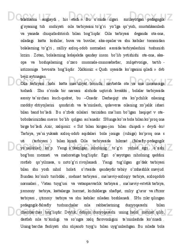 talablarini       anglaydi   ,     his     etadi   ».   Bu     o’rnida     ilgari       surilayotgan     pedagogik
g’oyaning   tub     mohiyati     oila   tarbiyasini to’g’ri     yo’lga   qo’yish,   mustahkamlash
va     yanada     chuqurlashtirish     bilan     bog’liqdir.     Oila     tarbiyasi       deganda     ota-ona,
oiladagi     katta     kishilar,   buva   va   buvilar,   aka-opalar va   shu   kabilar   tomonidan
bolalarning  to’g’ri ,  milliy  axloq-odob  normalari   asosida tarbiyalashini   tushunish
lozim .  Zotan,  bolalarning  kelajakda  qanday  inson   bo’lib  yetishishi   ota-ona,  aka-
opa     va     boshqalarning     o’zaro     muomala-munosabatlar,     xulqatvoriga,     tartib   -
intizomiga   bevosita  bog’liqdir.  Xalkimiz: « Qush  uyasida  ko’rganini qiladi »  deb
bejiz aytmagan.
Oila   tarbiyasi     kabi     katta   mas’uliyat   birinchi     navbatda   ota   va   ona   zimmasiga
tushadi .   Shu   o’rinda   bir   narsani     alohida   uqtirish   kerakki ,   bolalar   tarbiyasida
asosiy   ta’sirchan     kuch-qudrat,     bu     –Onadir.     Darhaqiqt     ota     ko’pchilik     oilaning
moddiy ehtiyojlarini     qondirish   va   ta’minlash,   qolaversa   oilaning   xo’jalik   ishari
bilan  band bo’ladi .  Bu  o’zbek  oilalari   tarixidan  ma’lum  bo’lgan   haqiqat  v  ota-
bobolarimizdan meros  bo’lib  qolgan  an’anadir.  SHunga ko’ra bola bilan ko’proq ona
birga bo’ladi. Axir,   xalqimiz:    « Sut   bilan   kirgan-jon     bilan   chiqadi  »   deydi -ku!
Tarbiya,  ya’ni yuksak  axloq-odob  aqidalari   bola  joniga   (ruhiga)  ko’proq  ona  s
uti       (tarbiyasi   )     bilan   kiradi.   Oila     tarbiyasida     hikmat     (falsafiy-pedagogik
yo’nalishlar)     ko’p.     Yangi   o’tkazilgan     inholning       to’g’ri       yohud     egri       o’sishi
bog’bon   mexnati      va   mahoratiga bog’liqdir.   Egri      o’sayotgan   niholning   qaddini
rostlab      qo’yilmasa,     u    noto’g’ri   rivojlanadi   .    Yangi      tug’ilgan     go’dak   tarbiyasi
bilan     shu     yosh     nihol       holati       o’rtasida     qandaydir   tabiiy     o’xshashlik   mavjud.
Bundan  ko’rinib  turibdiki ,  mehnat  tarbiyasi ,  ma’naviy-axloqiy  tarbiya,  axloqodob
normalari ,   Vatan   tuyg’usi     va   vatanparvarlik   tarbiyasi ,   ma’naviy-estetik tarbiya,
jismoniy     tarbiya,   kattalarga   hurmat,   kichiklarga   shafqat,   miliy   g’urur   va iftixor
tarbiyasi ,  ijtimoiy   tarbiya  va  shu  kabilar  oiladan  boshlanadi .  SHu  zikr qilingan
pedagogik-falsafiy     tushunchalar     oila     rahbarlarining     dunyoqarashi       bilan
chambarchas   bog’liqdir.  Deylik,  dehqon  dunyoqarashi   uning  halol   mehnat  qilib,
dastlab     oila     to’kinligi       va     so’ngra     xalq     farovonligini       ta’minlashda     ko’rinadi   .
Uning barcha  faoliyati   shu  olijanob  tuyg’u   bilan  uyg’unlashgan.  Bu  oilada  bola
9 