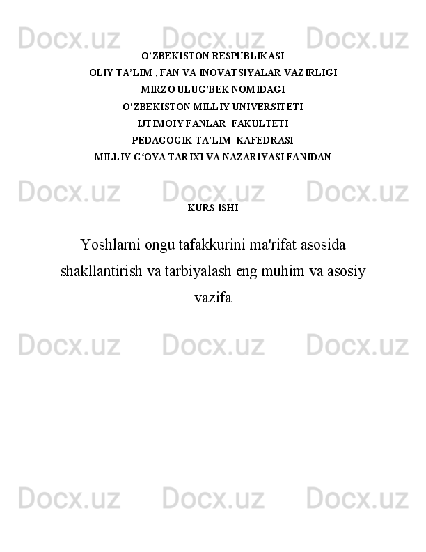 O’ZBEKISTON RESPUBLIKASI  
OLIY  TA’LIM   , FAN VA INOVATSIYALAR  VAZIRLIGI
MIRZO ULUG ’ BEK NOMIDAGI
O’ZBEKISTON MILLIY UNIVERSITETI
IJTIMOIY FANLAR  FAKULTETI
PEDAGOGIK TA’LIM  KAFEDRASI  
MILLIY G OYA TARIXI VA NAZARIYASI FANIDANʻ
KURS ISHI
Yoshlarni ongu tafakkurini ma'rifat asosida
shakllantirish va tarbiyalash eng muhim va asosiy
vazifa 