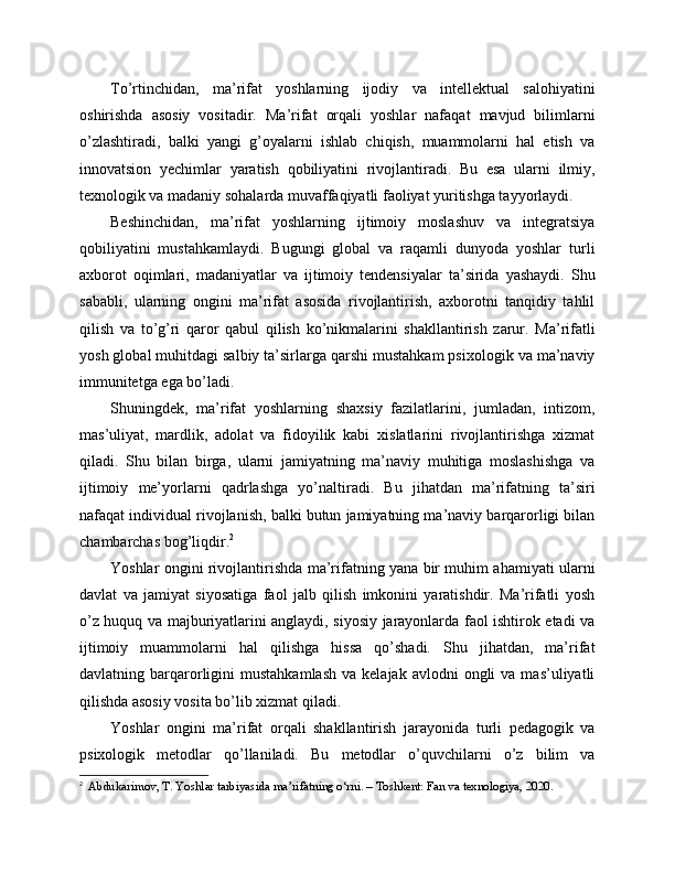 To’rtinchidan,   ma’rifat   yoshlarning   ijodiy   va   intellektual   salohiyatini
oshirishda   asosiy   vositadir.   Ma’rifat   orqali   yoshlar   nafaqat   mavjud   bilimlarni
o’zlashtiradi,   balki   yangi   g’oyalarni   ishlab   chiqish,   muammolarni   hal   etish   va
innovatsion   yechimlar   yaratish   qobiliyatini   rivojlantiradi.   Bu   esa   ularni   ilmiy,
texnologik va madaniy sohalarda muvaffaqiyatli faoliyat yuritishga tayyorlaydi.
Beshinchidan,   ma’rifat   yoshlarning   ijtimoiy   moslashuv   va   integratsiya
qobiliyatini   mustahkamlaydi.   Bugungi   global   va   raqamli   dunyoda   yoshlar   turli
axborot   oqimlari,   madaniyatlar   va   ijtimoiy   tendensiyalar   ta’sirida   yashaydi.   Shu
sababli,   ularning   ongini   ma’rifat   asosida   rivojlantirish,   axborotni   tanqidiy   tahlil
qilish   va   to’g’ri   qaror   qabul   qilish   ko’nikmalarini   shakllantirish   zarur.   Ma’rifatli
yosh global muhitdagi salbiy ta’sirlarga qarshi mustahkam psixologik va ma’naviy
immunitetga ega bo’ladi.
Shuningdek,   ma’rifat   yoshlarning   shaxsiy   fazilatlarini,   jumladan,   intizom,
mas’uliyat,   mardlik,   adolat   va   fidoyilik   kabi   xislatlarini   rivojlantirishga   xizmat
qiladi.   Shu   bilan   birga,   ularni   jamiyatning   ma’naviy   muhitiga   moslashishga   va
ijtimoiy   me’yorlarni   qadrlashga   yo’naltiradi.   Bu   jihatdan   ma’rifatning   ta’siri
nafaqat individual rivojlanish, balki butun jamiyatning ma’naviy barqarorligi bilan
chambarchas bog’liqdir. 2
Yoshlar ongini rivojlantirishda ma’rifatning yana bir muhim ahamiyati ularni
davlat   va   jamiyat   siyosatiga   faol   jalb   qilish   imkonini   yaratishdir.   Ma’rifatli   yosh
o’z huquq va majburiyatlarini anglaydi, siyosiy jarayonlarda faol ishtirok etadi va
ijtimoiy   muammolarni   hal   qilishga   hissa   qo’shadi.   Shu   jihatdan,   ma’rifat
davlatning  barqarorligini   mustahkamlash   va  kelajak  avlodni  ongli  va  mas’uliyatli
qilishda asosiy vosita bo’lib xizmat qiladi.
Yoshlar   ongini   ma’rifat   orqali   shakllantirish   jarayonida   turli   pedagogik   va
psixologik   metodlar   qo’llaniladi.   Bu   metodlar   o’quvchilarni   o’z   bilim   va
2
   Abdukarimov, T. Yoshlar tarbiyasida ma’rifatning o‘rni. – Toshkent: Fan va texnologiya, 2020. 