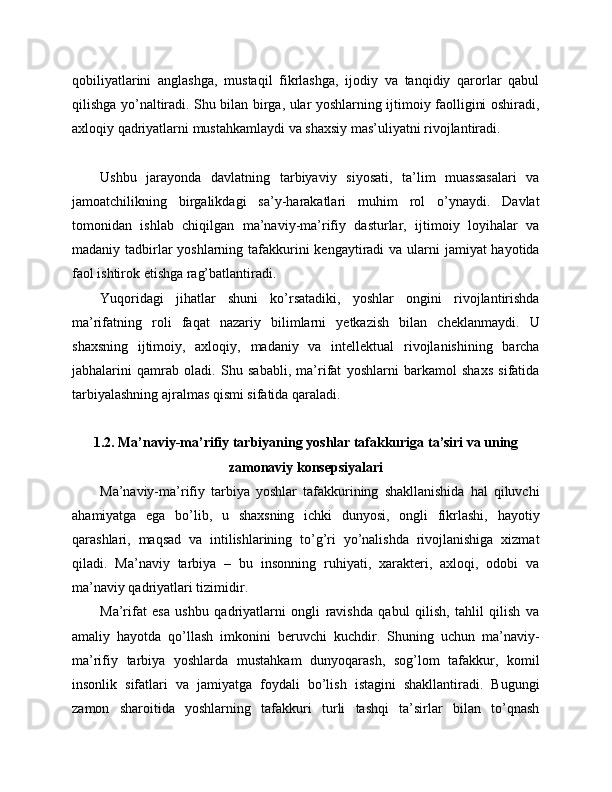 qobiliyatlarini   anglashga,   mustaqil   fikrlashga,   ijodiy   va   tanqidiy   qarorlar   qabul
qilishga yo’naltiradi. Shu bilan birga, ular yoshlarning ijtimoiy faolligini oshiradi,
axloqiy qadriyatlarni mustahkamlaydi va shaxsiy mas’uliyatni rivojlantiradi.
Ushbu   jarayonda   davlatning   tarbiyaviy   siyosati,   ta’lim   muassasalari   va
jamoatchilikning   birgalikdagi   sa’y-harakatlari   muhim   rol   o’ynaydi.   Davlat
tomonidan   ishlab   chiqilgan   ma’naviy-ma’rifiy   dasturlar,   ijtimoiy   loyihalar   va
madaniy tadbirlar yoshlarning tafakkurini  kengaytiradi  va ularni  jamiyat hayotida
faol ishtirok etishga rag’batlantiradi.
Yuqoridagi   jihatlar   shuni   ko’rsatadiki,   yoshlar   ongini   rivojlantirishda
ma’rifatning   roli   faqat   nazariy   bilimlarni   yetkazish   bilan   cheklanmaydi.   U
shaxsning   ijtimoiy,   axloqiy,   madaniy   va   intellektual   rivojlanishining   barcha
jabhalarini   qamrab   oladi.   Shu   sababli,   ma’rifat   yoshlarni   barkamol   shaxs   sifatida
tarbiyalashning ajralmas qismi sifatida qaraladi.
1.2. Ma’naviy-ma’rifiy tarbiyaning yoshlar tafakkuriga ta’siri va uning
zamonaviy konsepsiyalari
Ma’naviy-ma’rifiy   tarbiya   yoshlar   tafakkurining   shakllanishida   hal   qiluvchi
ahamiyatga   ega   bo’lib,   u   shaxsning   ichki   dunyosi,   ongli   fikrlashi,   hayotiy
qarashlari,   maqsad   va   intilishlarining   to’g’ri   yo’nalishda   rivojlanishiga   xizmat
qiladi.   Ma’naviy   tarbiya   –   bu   insonning   ruhiyati,   xarakteri,   axloqi,   odobi   va
ma’naviy qadriyatlari tizimidir. 
Ma’rifat   esa   ushbu   qadriyatlarni   ongli   ravishda   qabul   qilish,   tahlil   qilish   va
amaliy   hayotda   qo’llash   imkonini   beruvchi   kuchdir.   Shuning   uchun   ma’naviy-
ma’rifiy   tarbiya   yoshlarda   mustahkam   dunyoqarash,   sog’lom   tafakkur,   komil
insonlik   sifatlari   va   jamiyatga   foydali   bo’lish   istagini   shakllantiradi.   Bugungi
zamon   sharoitida   yoshlarning   tafakkuri   turli   tashqi   ta’sirlar   bilan   to’qnash 