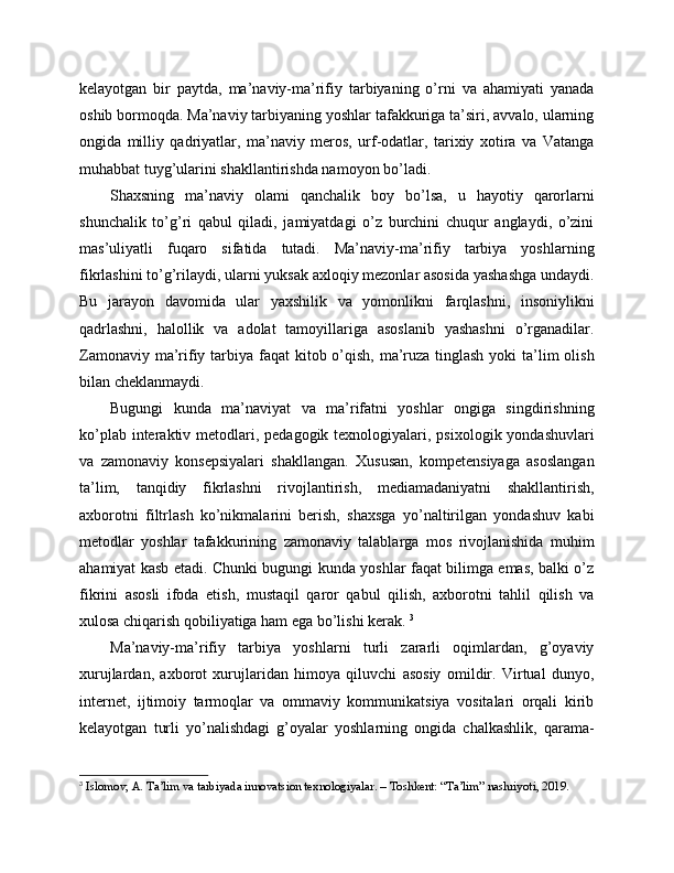 kelayotgan   bir   paytda,   ma’naviy-ma’rifiy   tarbiyaning   o’rni   va   ahamiyati   yanada
oshib bormoqda. Ma’naviy tarbiyaning yoshlar tafakkuriga ta’siri, avvalo, ularning
ongida   milliy   qadriyatlar,   ma’naviy   meros,   urf-odatlar,   tarixiy   xotira   va   Vatanga
muhabbat tuyg’ularini shakllantirishda namoyon bo’ladi. 
Shaxsning   ma’naviy   olami   qanchalik   boy   bo’lsa,   u   hayotiy   qarorlarni
shunchalik   to’g’ri   qabul   qiladi,   jamiyatdagi   o’z   burchini   chuqur   anglaydi,   o’zini
mas’uliyatli   fuqaro   sifatida   tutadi.   Ma’naviy-ma’rifiy   tarbiya   yoshlarning
fikrlashini to’g’rilaydi, ularni yuksak axloqiy mezonlar asosida yashashga undaydi.
Bu   jarayon   davomida   ular   yaxshilik   va   yomonlikni   farqlashni,   insoniylikni
qadrlashni,   halollik   va   adolat   tamoyillariga   asoslanib   yashashni   o’rganadilar.
Zamonaviy ma’rifiy tarbiya faqat  kitob o’qish, ma’ruza tinglash  yoki  ta’lim  olish
bilan cheklanmaydi. 
Bugungi   kunda   ma’naviyat   va   ma’rifatni   yoshlar   ongiga   singdirishning
ko’plab interaktiv metodlari, pedagogik texnologiyalari, psixologik yondashuvlari
va   zamonaviy   konsepsiyalari   shakllangan.   Xususan,   kompetensiyaga   asoslangan
ta’lim,   tanqidiy   fikrlashni   rivojlantirish,   mediamadaniyatni   shakllantirish,
axborotni   filtrlash   ko’nikmalarini   berish,   shaxsga   yo’naltirilgan   yondashuv   kabi
metodlar   yoshlar   tafakkurining   zamonaviy   talablarga   mos   rivojlanishida   muhim
ahamiyat kasb etadi. Chunki bugungi kunda yoshlar faqat bilimga emas, balki o’z
fikrini   asosli   ifoda   etish,   mustaqil   qaror   qabul   qilish,   axborotni   tahlil   qilish   va
xulosa chiqarish qobiliyatiga ham ega bo’lishi kerak.  3
Ma’naviy-ma’rifiy   tarbiya   yoshlarni   turli   zararli   oqimlardan,   g’oyaviy
xurujlardan,   axborot   xurujlaridan   himoya   qiluvchi   asosiy   omildir.   Virtual   dunyo,
internet,   ijtimoiy   tarmoqlar   va   ommaviy   kommunikatsiya   vositalari   orqali   kirib
kelayotgan   turli   yo’nalishdagi   g’oyalar   yoshlarning   ongida   chalkashlik,   qarama-
3
 Islomov, A. Ta’lim va tarbiyada innovatsion texnologiyalar. – Toshkent: “Ta’lim” nashriyoti, 2019. 