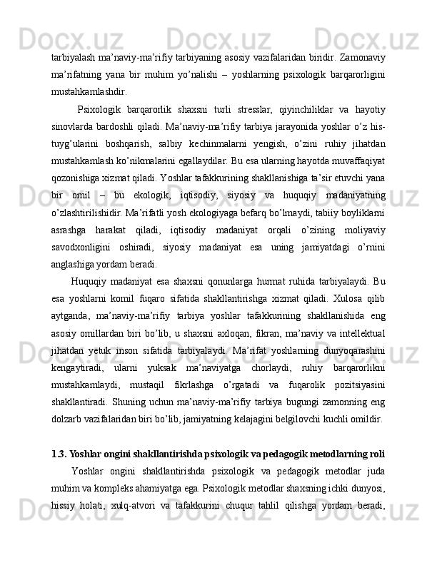 tarbiyalash  ma’naviy-ma’rifiy tarbiyaning asosiy  vazifalaridan biridir. Zamonaviy
ma’rifatning   yana   bir   muhim   yo’nalishi   –   yoshlarning   psixologik   barqarorligini
mustahkamlashdir.
  Psixologik   barqarorlik   shaxsni   turli   stresslar,   qiyinchiliklar   va   hayotiy
sinovlarda bardoshli  qiladi. Ma’naviy-ma’rifiy tarbiya jarayonida yoshlar  o’z his-
tuyg’ularini   boshqarish,   salbiy   kechinmalarni   yengish,   o’zini   ruhiy   jihatdan
mustahkamlash ko’nikmalarini egallaydilar. Bu esa ularning hayotda muvaffaqiyat
qozonishiga xizmat qiladi. Yoshlar tafakkurining shakllanishiga ta’sir etuvchi yana
bir   omil   –   bu   ekologik,   iqtisodiy,   siyosiy   va   huquqiy   madaniyatning
o’zlashtirilishidir. Ma’rifatli yosh ekologiyaga befarq bo’lmaydi, tabiiy boyliklarni
asrashga   harakat   qiladi,   iqtisodiy   madaniyat   orqali   o’zining   moliyaviy
savodxonligini   oshiradi,   siyosiy   madaniyat   esa   uning   jamiyatdagi   o’rnini
anglashiga yordam beradi. 
Huquqiy   madaniyat   esa   shaxsni   qonunlarga   hurmat   ruhida   tarbiyalaydi.   Bu
esa   yoshlarni   komil   fuqaro   sifatida   shakllantirishga   xizmat   qiladi.   Xulosa   qilib
aytganda,   ma’naviy-ma’rifiy   tarbiya   yoshlar   tafakkurining   shakllanishida   eng
asosiy   omillardan   biri   bo’lib,   u   shaxsni   axloqan,   fikran,   ma’naviy   va   intellektual
jihatdan   yetuk   inson   sifatida   tarbiyalaydi.   Ma’rifat   yoshlarning   dunyoqarashini
kengaytiradi,   ularni   yuksak   ma’naviyatga   chorlaydi,   ruhiy   barqarorlikni
mustahkamlaydi,   mustaqil   fikrlashga   o’rgatadi   va   fuqarolik   pozitsiyasini
shakllantiradi.   Shuning   uchun   ma’naviy-ma’rifiy   tarbiya   bugungi   zamonning   eng
dolzarb vazifalaridan biri bo’lib, jamiyatning kelajagini belgilovchi kuchli omildir.
1.3. Yoshlar ongini shakllantirishda psixologik va pedagogik metodlarning roli
Yoshlar   ongini   shakllantirishda   psixologik   va   pedagogik   metodlar   juda
muhim va kompleks ahamiyatga ega. Psixologik metodlar shaxsning ichki dunyosi,
hissiy   holati,   xulq-atvori   va   tafakkurini   chuqur   tahlil   qilishga   yordam   beradi, 