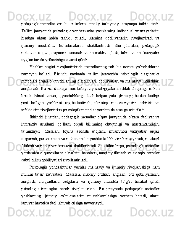 pedagogik   metodlar   esa   bu   bilimlarni   amaliy   tarbiyaviy   jarayonga   tatbiq   etadi.
Ta’lim   jarayonida   psixologik   yondashuvlar   yoshlarning   individual   xususiyatlarini
hisobga   olgan   holda   tashkil   etiladi,   ularning   qobiliyatlarini   rivojlantiradi   va
ijtimoiy   moslashuv   ko’nikmalarini   shakllantiradi.   Shu   jihatdan,   pedagogik
metodlar   o’quv   jarayonini   samarali   va   interaktiv   qiladi,   bilim   va   ma’naviyatni
uyg’un tarzda yetkazishga xizmat qiladi.
Yoshlar   ongini   rivojlantirishda   metodlarning   roli   bir   nechta   yo’nalishlarda
namoyon   bo’ladi.   Birinchi   navbatda,   ta’lim   jarayonida   psixologik   diagnostika
metodlari  orqali o’quvchilarning qiziqishlari, qobiliyatlari va ma’naviy intilishlari
aniqlanadi.  Bu esa   shaxsga   mos  tarbiyaviy  strategiyalarni  ishlab  chiqishga  imkon
beradi.   Misol   uchun,   qiyinchiliklarga   duch   kelgan   yoki   ijtimoiy   jihatdan   faolligi
past   bo’lgan   yoshlarni   rag’batlantirish,   ularning   motivatsiyasini   oshirish   va
tafakkurini rivojlantirish psixologik metodlar yordamida amalga oshiriladi.
Ikkinchi   jihatdan,   pedagogik   metodlar   o’quv   jarayonida   o’zaro   faoliyat   va
interaktiv   usullarni   qo’llash   orqali   bilimning   chuqurligi   va   mustahkamligini
ta’minlaydi.   Masalan,   loyiha   asosida   o’qitish,   muammoli   vaziyatlar   orqali
o’rganish, guruh ishlari va muhokamalar yoshlar tafakkurini kengaytiradi, mustaqil
fikrlash va ijodiy yondashuvni shakllantiradi. Shu bilan birga, psixologik metodlar
yordamida o’quvchilarda o’z-o’zini baholash, tanqidiy fikrlash va axloqiy qarorlar
qabul qilish qobiliyatlari rivojlantiriladi.
Psixologik   yondashuvlar   yoshlar   ma’naviy   va   ijtimoiy   rivojlanishiga   ham
muhim   ta’sir   ko’rsatadi.   Masalan,   shaxsiy   o’zlikni   anglash,   o’z   qobiliyatlarini
aniqlash,   maqsadlarni   belgilash   va   ijtimoiy   muhitda   to’g’ri   harakat   qilish
psixologik   treninglar   orqali   rivojlantiriladi.   Bu   jarayonda   pedagogik   metodlar
yoshlarning   ijtimoiy   ko’nikmalarini   mustahkamlashga   yordam   beradi,   ularni
jamiyat hayotida faol ishtirok etishga tayyorlaydi. 