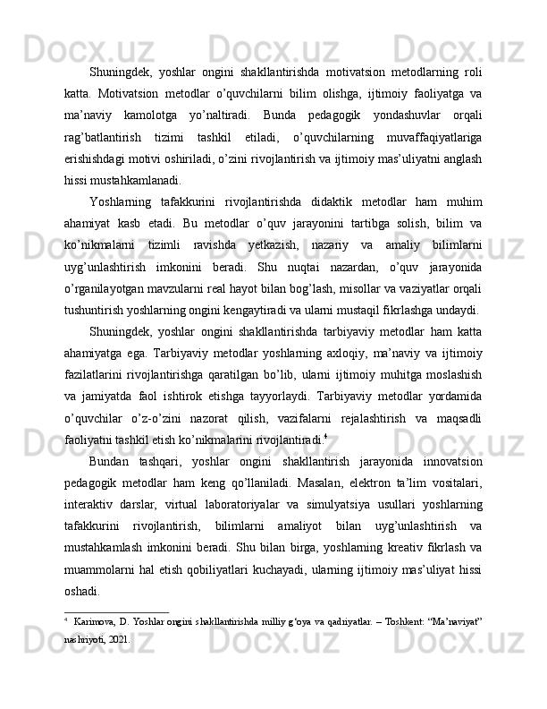 Shuningdek,   yoshlar   ongini   shakllantirishda   motivatsion   metodlarning   roli
katta.   Motivatsion   metodlar   o’quvchilarni   bilim   olishga,   ijtimoiy   faoliyatga   va
ma’naviy   kamolotga   yo’naltiradi.   Bunda   pedagogik   yondashuvlar   orqali
rag’batlantirish   tizimi   tashkil   etiladi,   o’quvchilarning   muvaffaqiyatlariga
erishishdagi motivi oshiriladi, o’zini rivojlantirish va ijtimoiy mas’uliyatni anglash
hissi mustahkamlanadi.
Yoshlarning   tafakkurini   rivojlantirishda   didaktik   metodlar   ham   muhim
ahamiyat   kasb   etadi.   Bu   metodlar   o’quv   jarayonini   tartibga   solish,   bilim   va
ko’nikmalarni   tizimli   ravishda   yetkazish,   nazariy   va   amaliy   bilimlarni
uyg’unlashtirish   imkonini   beradi.   Shu   nuqtai   nazardan,   o’quv   jarayonida
o’rganilayotgan mavzularni real hayot bilan bog’lash, misollar va vaziyatlar orqali
tushuntirish yoshlarning ongini kengaytiradi va ularni mustaqil fikrlashga undaydi.
Shuningdek,   yoshlar   ongini   shakllantirishda   tarbiyaviy   metodlar   ham   katta
ahamiyatga   ega.   Tarbiyaviy   metodlar   yoshlarning   axloqiy,   ma’naviy   va   ijtimoiy
fazilatlarini   rivojlantirishga   qaratilgan   bo’lib,   ularni   ijtimoiy   muhitga   moslashish
va   jamiyatda   faol   ishtirok   etishga   tayyorlaydi.   Tarbiyaviy   metodlar   yordamida
o’quvchilar   o’z-o’zini   nazorat   qilish,   vazifalarni   rejalashtirish   va   maqsadli
faoliyatni tashkil etish ko’nikmalarini rivojlantiradi. 4
Bundan   tashqari,   yoshlar   ongini   shakllantirish   jarayonida   innovatsion
pedagogik   metodlar   ham   keng   qo’llaniladi.   Masalan,   elektron   ta’lim   vositalari,
interaktiv   darslar,   virtual   laboratoriyalar   va   simulyatsiya   usullari   yoshlarning
tafakkurini   rivojlantirish,   bilimlarni   amaliyot   bilan   uyg’unlashtirish   va
mustahkamlash   imkonini   beradi.   Shu   bilan   birga,   yoshlarning   kreativ   fikrlash   va
muammolarni   hal   etish   qobiliyatlari   kuchayadi,   ularning  ijtimoiy  mas’uliyat   hissi
oshadi.
4
    Karimova,   D.   Yoshlar   ongini   shakllantirishda   milliy   g‘oya   va   qadriyatlar.   –   Toshkent:   “Ma’naviyat”
nashriyoti, 2021. 