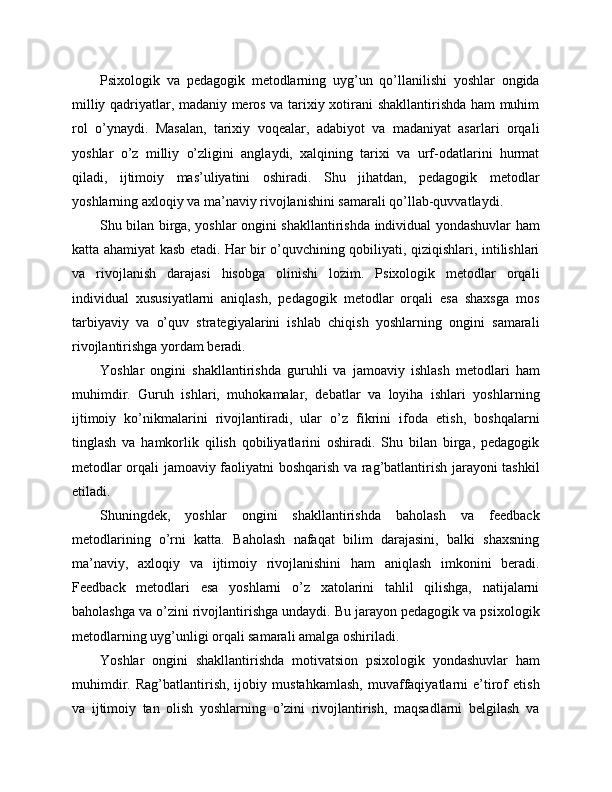 Psixologik   va   pedagogik   metodlarning   uyg’un   qo’llanilishi   yoshlar   ongida
milliy qadriyatlar, madaniy meros va tarixiy xotirani shakllantirishda ham muhim
rol   o’ynaydi.   Masalan,   tarixiy   voqealar,   adabiyot   va   madaniyat   asarlari   orqali
yoshlar   o’z   milliy   o’zligini   anglaydi,   xalqining   tarixi   va   urf-odatlarini   hurmat
qiladi,   ijtimoiy   mas’uliyatini   oshiradi.   Shu   jihatdan,   pedagogik   metodlar
yoshlarning axloqiy va ma’naviy rivojlanishini samarali qo’llab-quvvatlaydi.
Shu bilan birga, yoshlar ongini shakllantirishda individual yondashuvlar ham
katta ahamiyat kasb etadi. Har bir o’quvchining qobiliyati, qiziqishlari, intilishlari
va   rivojlanish   darajasi   hisobga   olinishi   lozim.   Psixologik   metodlar   orqali
individual   xususiyatlarni   aniqlash,   pedagogik   metodlar   orqali   esa   shaxsga   mos
tarbiyaviy   va   o’quv   strategiyalarini   ishlab   chiqish   yoshlarning   ongini   samarali
rivojlantirishga yordam beradi.
Yoshlar   ongini   shakllantirishda   guruhli   va   jamoaviy   ishlash   metodlari   ham
muhimdir.   Guruh   ishlari,   muhokamalar,   debatlar   va   loyiha   ishlari   yoshlarning
ijtimoiy   ko’nikmalarini   rivojlantiradi,   ular   o’z   fikrini   ifoda   etish,   boshqalarni
tinglash   va   hamkorlik   qilish   qobiliyatlarini   oshiradi.   Shu   bilan   birga,   pedagogik
metodlar orqali jamoaviy faoliyatni boshqarish va rag’batlantirish jarayoni tashkil
etiladi.
Shuningdek,   yoshlar   ongini   shakllantirishda   baholash   va   feedback
metodlarining   o’rni   katta.   Baholash   nafaqat   bilim   darajasini,   balki   shaxsning
ma’naviy,   axloqiy   va   ijtimoiy   rivojlanishini   ham   aniqlash   imkonini   beradi.
Feedback   metodlari   esa   yoshlarni   o’z   xatolarini   tahlil   qilishga,   natijalarni
baholashga va o’zini rivojlantirishga undaydi. Bu jarayon pedagogik va psixologik
metodlarning uyg’unligi orqali samarali amalga oshiriladi.
Yoshlar   ongini   shakllantirishda   motivatsion   psixologik   yondashuvlar   ham
muhimdir.   Rag’batlantirish,   ijobiy   mustahkamlash,   muvaffaqiyatlarni   e’tirof   etish
va   ijtimoiy   tan   olish   yoshlarning   o’zini   rivojlantirish,   maqsadlarni   belgilash   va 