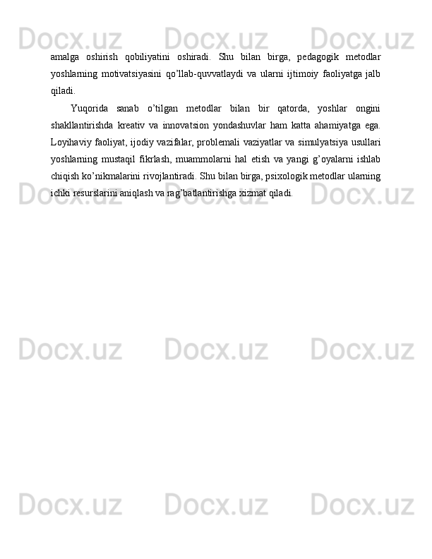 amalga   oshirish   qobiliyatini   oshiradi.   Shu   bilan   birga,   pedagogik   metodlar
yoshlarning   motivatsiyasini   qo’llab-quvvatlaydi   va   ularni   ijtimoiy   faoliyatga   jalb
qiladi.
Yuqorida   sanab   o’tilgan   metodlar   bilan   bir   qatorda,   yoshlar   ongini
shakllantirishda   kreativ   va   innovatsion   yondashuvlar   ham   katta   ahamiyatga   ega.
Loyihaviy faoliyat, ijodiy vazifalar, problemali vaziyatlar va simulyatsiya usullari
yoshlarning   mustaqil   fikrlash,   muammolarni   hal   etish   va   yangi   g’oyalarni   ishlab
chiqish ko’nikmalarini rivojlantiradi. Shu bilan birga, psixologik metodlar ularning
ichki resurslarini aniqlash va rag’batlantirishga xizmat qiladi. 