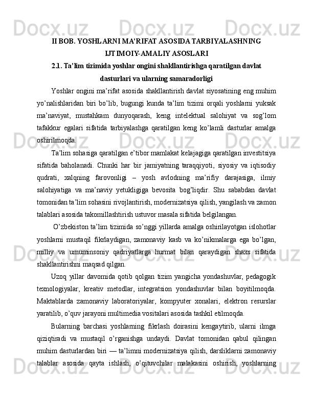 II BOB. YOSHLARNI MA’RIFAT ASOSIDA TARBIYALASHNING
IJTIMOIY-AMALIY ASOSLARI
2.1. Ta’lim tizimida yoshlar ongini shakllantirishga qaratilgan davlat
dasturlari va ularning samaradorligi
Yoshlar ongini ma’rifat asosida shakllantirish davlat siyosatining eng muhim
yo’nalishlaridan   biri   bo’lib,   bugungi   kunda   ta’lim   tizimi   orqali   yoshlarni   yuksak
ma’naviyat,   mustahkam   dunyoqarash,   keng   intelektual   salohiyat   va   sog’lom
tafakkur   egalari   sifatida   tarbiyalashga   qaratilgan   keng   ko’lamli   dasturlar   amalga
oshirilmoqda. 
Ta’lim sohasiga qaratilgan e’tibor mamlakat kelajagiga qaratilgan investitsiya
sifatida   baholanadi.   Chunki   har   bir   jamiyatning   taraqqiyoti,   siyosiy   va   iqtisodiy
qudrati,   xalqning   farovonligi   –   yosh   avlodning   ma’rifiy   darajasiga,   ilmiy
salohiyatiga   va   ma’naviy   yetukligiga   bevosita   bog’liqdir.   Shu   sababdan   davlat
tomonidan ta’lim sohasini rivojlantirish, modernizatsiya qilish, yangilash va zamon
talablari asosida takomillashtirish ustuvor masala sifatida belgilangan.
 O’zbekiston ta’lim tizimida so’nggi yillarda amalga oshirilayotgan islohotlar
yoshlarni   mustaqil   fikrlaydigan,   zamonaviy   kasb   va   ko’nikmalarga   ega   bo’lgan,
milliy   va   umuminsoniy   qadriyatlarga   hurmat   bilan   qaraydigan   shaxs   sifatida
shakllantirishni maqsad qilgan. 
Uzoq   yillar   davomida   qotib   qolgan   tizim   yangicha   yondashuvlar,   pedagogik
texnologiyalar,   kreativ   metodlar,   integratsion   yondashuvlar   bilan   boyitilmoqda.
Maktablarda   zamonaviy   laboratoriyalar,   kompyuter   xonalari,   elektron   resurslar
yaratilib, o’quv jarayoni multimedia vositalari asosida tashkil etilmoqda. 
Bularning   barchasi   yoshlarning   fikrlash   doirasini   kengaytirib,   ularni   ilmga
qiziqtiradi   va   mustaqil   o’rganishga   undaydi.   Davlat   tomonidan   qabul   qilingan
muhim dasturlardan biri — ta’limni modernizatsiya qilish, darsliklarni zamonaviy
talablar   asosida   qayta   ishlash,   o’qituvchilar   malakasini   oshirish,   yoshlarning 