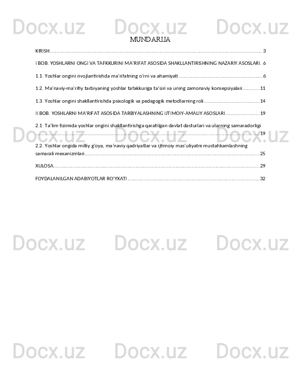 MUNDARIJA 
KIRISH .......................................................................................................................................................... 3
I BOB. YOSHLARNI ONGI VA TAFKKURINI MA’RIFAT ASOSIDA SHAKLLANTIRISHNING NAZARIY ASOSLARI . 6
1.1. Yoshlar ongini rivojlantirishda ma’rifatning o’rni va ahamiyati ............................................................. 6
1.2. Ma’naviy-ma’rifiy tarbiyaning yoshlar tafakkuriga ta’siri va uning zamonaviy konsepsiyalari ............ 11
1.3. Yoshlar ongini shakllantirishda psixologik va pedagogik metodlarning roli ........................................ 14
II BOB. YOSHLARNI MA’RIFAT ASOSIDA TARBIYALASHNING IJTIMOIY-AMALIY ASOSLARI ......................... 19
2.1. Ta’lim tizimida yoshlar ongini shakllantirishga qaratilgan davlat dasturlari va ularning samaradorligi
................................................................................................................................................................... 19
2.2. Yoshlar ongida milliy g’oya, ma’naviy qadriyatlar va ijtimoiy mas’uliyatni mustahkamlashning 
samarali mexanizmlari ............................................................................................................................... 25
XULOSA ...................................................................................................................................................... 29
FOYDALANILGAN ADABIYOTLAR RO’YXATI ................................................................................................ 32 