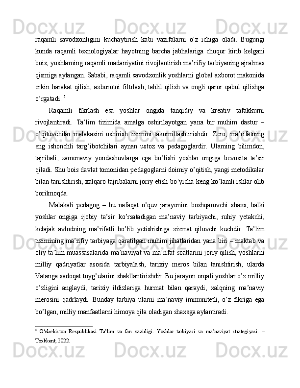 raqamli   savodxonligini   kuchaytirish   kabi   vazifalarni   o’z   ichiga   oladi.   Bugungi
kunda   raqamli   texnologiyalar   hayotning   barcha   jabhalariga   chuqur   kirib   kelgani
bois, yoshlarning raqamli madaniyatini rivojlantirish ma’rifiy tarbiyaning ajralmas
qismiga aylangan. Sababi, raqamli savodxonlik yoshlarni global axborot makonida
erkin   harakat   qilish,   axborotni   filtrlash,   tahlil   qilish   va   ongli   qaror   qabul   qilishga
o’rgatadi.  5
Raqamli   fikrlash   esa   yoshlar   ongida   tanqidiy   va   kreativ   tafakkurni
rivojlantiradi.   Ta’lim   tizimida   amalga   oshirilayotgan   yana   bir   muhim   dastur   –
o’qituvchilar   malakasini   oshirish   tizimini   takomillashtirishdir.   Zero,   ma’rifatning
eng   ishonchli   targ’ibotchilari   aynan   ustoz   va   pedagoglardir.   Ularning   bilimdon,
tajribali,   zamonaviy   yondashuvlarga   ega   bo’lishi   yoshlar   ongiga   bevosita   ta’sir
qiladi. Shu bois davlat tomonidan pedagoglarni doimiy o’qitish, yangi metodikalar
bilan tanishtirish, xalqaro tajribalarni joriy etish bo’yicha keng ko’lamli ishlar olib
borilmoqda. 
Malakali   pedagog   –   bu   nafaqat   o’quv   jarayonini   boshqaruvchi   shaxs,   balki
yoshlar   ongiga   ijobiy   ta’sir   ko’rsatadigan   ma’naviy   tarbiyachi,   ruhiy   yetakchi,
kelajak   avlodning   ma’rifatli   bo’lib   yetishishiga   xizmat   qiluvchi   kuchdir.   Ta’lim
tizimining ma’rifiy tarbiyaga qaratilgan muhim jihatlaridan yana biri – maktab va
oliy ta’lim muassasalarida ma’naviyat va ma’rifat soatlarini joriy qilish, yoshlarni
milliy   qadriyatlar   asosida   tarbiyalash,   tarixiy   meros   bilan   tanishtirish,   ularda
Vatanga sadoqat tuyg’ularini shakllantirishdir. Bu jarayon orqali yoshlar o’z milliy
o’zligini   anglaydi,   tarixiy   ildizlariga   hurmat   bilan   qaraydi,   xalqning   ma’naviy
merosini   qadrlaydi.   Bunday   tarbiya   ularni   ma’naviy   immunitetli,   o’z   fikriga   ega
bo’lgan, milliy manfaatlarni himoya qila oladigan shaxsga aylantiradi. 
5
  O‘zbekiston   Respublikasi   Ta’lim   va   fan   vazirligi.   Yoshlar   tarbiyasi   va   ma’naviyat   strategiyasi.   –
Toshkent, 2022. 