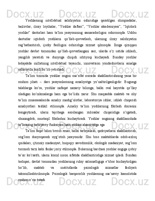 Yoshlarning   intellektual   salohiyatini   oshirishga   qaratilgan   olimpiadalar,
tanlovlar,   ilmiy   loyihalar,   “Yoshlar   daftari”,   “Yoshlar   akademiyasi”,   “Iqtidorli
yoshlar”   dasturlari   ham   ta’lim   jarayonining   samaradorligini   oshirmoqda.   Ushbu
dasturlar   iqtidorli   yoshlarni   qo’llab-quvvatlash,   ularning   ilmiy   salohiyatini
rag’batlantirish,   ijodiy   faolligini   oshirishga   xizmat   qilmoqda.   Ilmga   qiziqqan
yoshlar   davlat   tomonidan   qo’llab-quvvatlangani   sari,   ularda   o’z   ustida   ishlash,
yangilik   yaratish   va   dunyoga   chiqish   ishtiyoqi   kuchayadi.   Bunday   yoshlar
kelajakda   millatning   intellektual   tayanchi,   innovatsion   yondashuvlarni   amalga
oshiruvchi kuch bo’lib yetishadi. 
Ta’lim   tizimida   yoshlar   ongini   ma’rifat   asosida   shakllantirishning   yana   bir
muhim   jihati   –   dars   jarayonlarining   amaliyotga   yo’naltirilganligidir.   Bugungi
talablarga   ko’ra,   yoshlar   nafaqat   nazariy   bilimga,   balki   real   hayotda   qo’llay
oladigan   ko’nikmalarga   ham   ega   bo’lishi   zarur.   Shu   maqsadda   maktab   va   oliy
ta’lim   muassasalarida   amaliy   mashg’ulotlar,   laboratoriya   ishlar,   ishlab   chiqarish
amaliyotlari   tashkil   etilmoqda.   Amaliy   ta’lim   yoshlarning   fikrlash   doirasini
kengaytiradi,   ularni   tajribaga   asoslangan   xulosalar   chiqarishga   o’rgatadi,
shuningdek,   mustaqil   fikrlashni   kuchaytiradi.   Yoshlar   ongining   shakllanishida
ta’limning tarbiyaviy funksiyasi ham muhim ahamiyatga ega. 
Ta’lim faqat bilim berish emas, balki tarbiyalash, qadriyatlarni shakllantirish,
sog’lom   dunyoqarash   uyg’otish   jarayonidir.   Shu   bois   maktablarda   odob-axloq
qoidalari, ijtimoiy madaniyat, huquqiy savodxonlik, ekologik madaniyat, sog’lom
turmush tarzi kabi fanlar joriy etilmoqda. Bularning barchasi yoshlar ongiga ijobiy
ta’sir  ko’rsatib, ularni komil  inson sifatida shakllantirishga xizmat qiladi. Bundan
tashqari,   davlat   tomonidan   yoshlarning   ruhiy   salomatligiga   e’tibor   kuchaytirilgan
bo’lib,   maktab   va   institutlarda   psixologik   xizmatlar   faoliyati
takomillashtirilmoqda.   Psixologik   barqarorlik   yoshlarning   ma’naviy   kamolotida
muhim o’rin tutadi.  