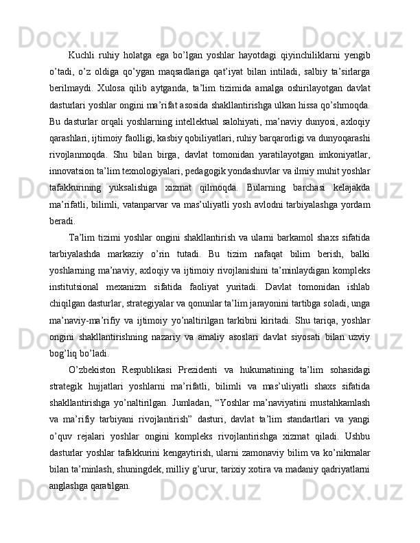 Kuchli   ruhiy   holatga   ega   bo’lgan   yoshlar   hayotdagi   qiyinchiliklarni   yengib
o’tadi,   o’z   oldiga   qo’ygan   maqsadlariga   qat’iyat   bilan   intiladi,   salbiy   ta’sirlarga
berilmaydi.   Xulosa   qilib   aytganda,   ta’lim   tizimida   amalga   oshirilayotgan   davlat
dasturlari yoshlar ongini ma’rifat asosida shakllantirishga ulkan hissa qo’shmoqda.
Bu  dasturlar  orqali   yoshlarning  intellektual   salohiyati,  ma’naviy  dunyosi,  axloqiy
qarashlari, ijtimoiy faolligi, kasbiy qobiliyatlari, ruhiy barqarorligi va dunyoqarashi
rivojlanmoqda.   Shu   bilan   birga,   davlat   tomonidan   yaratilayotgan   imkoniyatlar,
innovatsion ta’lim texnologiyalari, pedagogik yondashuvlar va ilmiy muhit yoshlar
tafakkurining   yuksalishiga   xizmat   qilmoqda.   Bularning   barchasi   kelajakda
ma’rifatli, bilimli, vatanparvar va mas’uliyatli yosh avlodni  tarbiyalashga  yordam
beradi.
Ta’lim   tizimi   yoshlar   ongini   shakllantirish   va  ularni   barkamol   shaxs   sifatida
tarbiyalashda   markaziy   o’rin   tutadi.   Bu   tizim   nafaqat   bilim   berish,   balki
yoshlarning ma’naviy, axloqiy va ijtimoiy rivojlanishini ta’minlaydigan kompleks
institutsional   mexanizm   sifatida   faoliyat   yuritadi.   Davlat   tomonidan   ishlab
chiqilgan dasturlar, strategiyalar va qonunlar ta’lim jarayonini tartibga soladi, unga
ma’naviy-ma’rifiy   va   ijtimoiy   yo’naltirilgan   tarkibni   kiritadi.   Shu   tariqa,   yoshlar
ongini   shakllantirishning   nazariy   va   amaliy   asoslari   davlat   siyosati   bilan   uzviy
bog’liq bo’ladi.
O’zbekiston   Respublikasi   Prezidenti   va   hukumatining   ta’lim   sohasidagi
strategik   hujjatlari   yoshlarni   ma’rifatli,   bilimli   va   mas’uliyatli   shaxs   sifatida
shakllantirishga   yo’naltirilgan.   Jumladan,   “Yoshlar   ma’naviyatini   mustahkamlash
va   ma’rifiy   tarbiyani   rivojlantirish”   dasturi,   davlat   ta’lim   standartlari   va   yangi
o’quv   rejalari   yoshlar   ongini   kompleks   rivojlantirishga   xizmat   qiladi.   Ushbu
dasturlar yoshlar tafakkurini  kengaytirish, ularni zamonaviy bilim va ko’nikmalar
bilan ta’minlash, shuningdek, milliy g’urur, tarixiy xotira va madaniy qadriyatlarni
anglashga qaratilgan. 