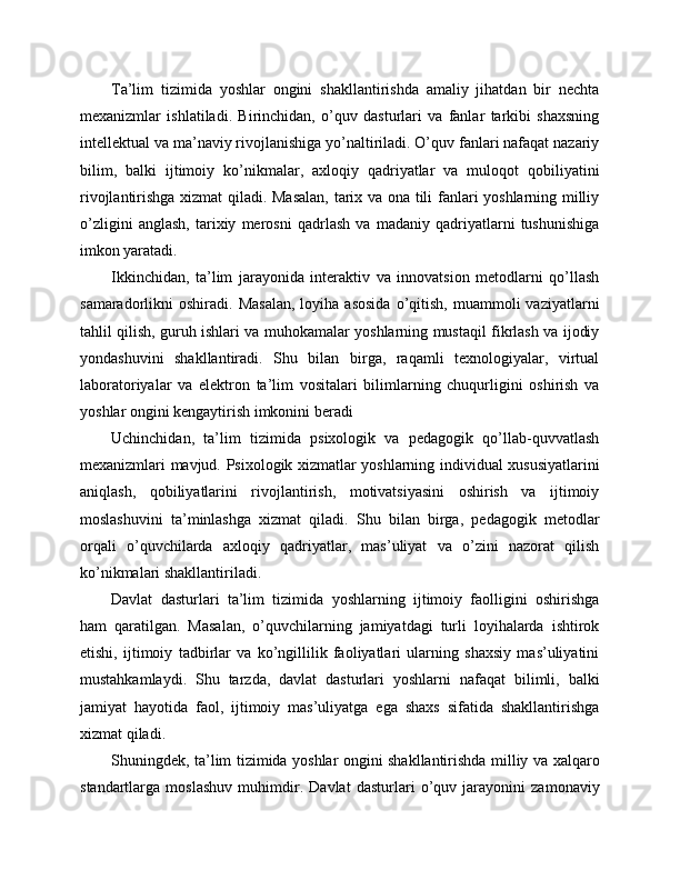 Ta’lim   tizimida   yoshlar   ongini   shakllantirishda   amaliy   jihatdan   bir   nechta
mexanizmlar   ishlatiladi.   Birinchidan,   o’quv   dasturlari   va   fanlar   tarkibi   shaxsning
intellektual va ma’naviy rivojlanishiga yo’naltiriladi. O’quv fanlari nafaqat nazariy
bilim,   balki   ijtimoiy   ko’nikmalar,   axloqiy   qadriyatlar   va   muloqot   qobiliyatini
rivojlantirishga xizmat qiladi. Masalan,  tarix va ona tili fanlari yoshlarning milliy
o’zligini   anglash,   tarixiy   merosni   qadrlash   va   madaniy   qadriyatlarni   tushunishiga
imkon yaratadi.
Ikkinchidan,   ta’lim   jarayonida   interaktiv   va   innovatsion   metodlarni   qo’llash
samaradorlikni   oshiradi.  Masalan,  loyiha  asosida  o’qitish,  muammoli   vaziyatlarni
tahlil qilish, guruh ishlari va muhokamalar yoshlarning mustaqil fikrlash va ijodiy
yondashuvini   shakllantiradi.   Shu   bilan   birga,   raqamli   texnologiyalar,   virtual
laboratoriyalar   va   elektron   ta’lim   vositalari   bilimlarning   chuqurligini   oshirish   va
yoshlar ongini kengaytirish imkonini beradi
Uchinchidan,   ta’lim   tizimida   psixologik   va   pedagogik   qo’llab-quvvatlash
mexanizmlari mavjud. Psixologik xizmatlar yoshlarning individual xususiyatlarini
aniqlash,   qobiliyatlarini   rivojlantirish,   motivatsiyasini   oshirish   va   ijtimoiy
moslashuvini   ta’minlashga   xizmat   qiladi.   Shu   bilan   birga,   pedagogik   metodlar
orqali   o’quvchilarda   axloqiy   qadriyatlar,   mas’uliyat   va   o’zini   nazorat   qilish
ko’nikmalari shakllantiriladi.
Davlat   dasturlari   ta’lim   tizimida   yoshlarning   ijtimoiy   faolligini   oshirishga
ham   qaratilgan.   Masalan,   o’quvchilarning   jamiyatdagi   turli   loyihalarda   ishtirok
etishi,   ijtimoiy   tadbirlar   va   ko’ngillilik   faoliyatlari   ularning   shaxsiy   mas’uliyatini
mustahkamlaydi.   Shu   tarzda,   davlat   dasturlari   yoshlarni   nafaqat   bilimli,   balki
jamiyat   hayotida   faol,   ijtimoiy   mas’uliyatga   ega   shaxs   sifatida   shakllantirishga
xizmat qiladi.
Shuningdek, ta’lim tizimida yoshlar ongini shakllantirishda milliy va xalqaro
standartlarga   moslashuv   muhimdir.   Davlat   dasturlari   o’quv   jarayonini   zamonaviy 