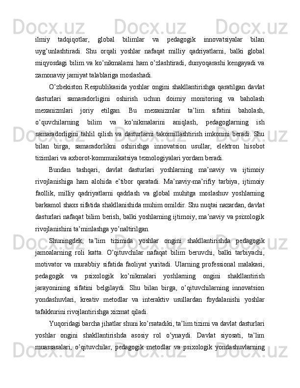 ilmiy   tadqiqotlar,   global   bilimlar   va   pedagogik   innovatsiyalar   bilan
uyg’unlashtiradi.   Shu   orqali   yoshlar   nafaqat   milliy   qadriyatlarni,   balki   global
miqyosdagi bilim va ko’nikmalarni ham o’zlashtiradi, dunyoqarashi kengayadi va
zamonaviy jamiyat talablariga moslashadi.
O’zbekiston  Respublikasida   yoshlar   ongini   shakllantirishga  qaratilgan  davlat
dasturlari   samaradorligini   oshirish   uchun   doimiy   monitoring   va   baholash
mexanizmlari   joriy   etilgan.   Bu   mexanizmlar   ta’lim   sifatini   baholash,
o’quvchilarning   bilim   va   ko’nikmalarini   aniqlash,   pedagoglarning   ish
samaradorligini   tahlil   qilish   va   dasturlarni   takomillashtirish   imkonini   beradi.   Shu
bilan   birga,   samaradorlikni   oshirishga   innovatsion   usullar,   elektron   hisobot
tizimlari va axborot-kommunikatsiya texnologiyalari yordam beradi.
Bundan   tashqari,   davlat   dasturlari   yoshlarning   ma’naviy   va   ijtimoiy
rivojlanishiga   ham   alohida   e’tibor   qaratadi.   Ma’naviy-ma’rifiy   tarbiya,   ijtimoiy
faollik,   milliy   qadriyatlarni   qadrlash   va   global   muhitga   moslashuv   yoshlarning
barkamol shaxs sifatida shakllanishida muhim omildir. Shu nuqtai nazardan, davlat
dasturlari nafaqat bilim berish, balki yoshlarning ijtimoiy, ma’naviy va psixologik
rivojlanishini ta’minlashga yo’naltirilgan.
Shuningdek,   ta’lim   tizimida   yoshlar   ongini   shakllantirishda   pedagogik
jamoalarning   roli   katta.   O’qituvchilar   nafaqat   bilim   beruvchi,   balki   tarbiyachi,
motivator   va   murabbiy   sifatida   faoliyat   yuritadi.   Ularning   professional   malakasi,
pedagogik   va   psixologik   ko’nikmalari   yoshlarning   ongini   shakllantirish
jarayonining   sifatini   belgilaydi.   Shu   bilan   birga,   o’qituvchilarning   innovatsion
yondashuvlari,   kreativ   metodlar   va   interaktiv   usullardan   foydalanishi   yoshlar
tafakkurini rivojlantirishga xizmat qiladi.
Yuqoridagi barcha jihatlar shuni ko’rsatadiki, ta’lim tizimi va davlat dasturlari
yoshlar   ongini   shakllantirishda   asosiy   rol   o’ynaydi.   Davlat   siyosati,   ta’lim
muassasalari,   o’qituvchilar,   pedagogik   metodlar   va   psixologik   yondashuvlarning 