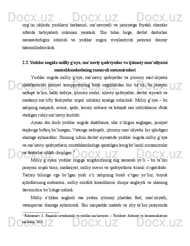 uyg’un   ishlashi   yoshlarni   barkamol,   ma’naviyatli   va   jamiyatga   foydali   shaxslar
sifatida   tarbiyalash   imkonini   yaratadi.   Shu   bilan   birga,   davlat   dasturlari
samaradorligini   oshirish   va   yoshlar   ongini   rivojlantirish   jarayoni   doimiy
takomillashtiriladi.
2.2. Yoshlar ongida milliy g’oya, ma’naviy qadriyatlar va ijtimoiy mas’uliyatni
mustahkamlashning samarali mexanizmlari
Yoshlar   ongida   milliy   g’oya,   ma’naviy   qadriyatlar   va   ijtimoiy   mas’uliyatni
shakllantirish   jamiyat   taraqqiyotining   bosh   negizlaridan   biri   bo’lib,   bu   jarayon
nafaqat ta’lim, balki tarbiya, ijtimoiy muhit, oilaviy qadriyatlar, davlat siyosati va
madaniy-ma’rifiy   faoliyatlar   orqali   uzluksiz   amalga   oshiriladi.   Milliy   g’oya   –   bu
xalqning maqsadi, orzusi,  qadri, tarixiy xotirasi  va kelajak sari  intilishlarini  ifoda
etadigan ruhiy-ma’naviy kuchdir. 
Aynan   shu   kuch   yoshlar   ongida   shakllansa,   ular   o’zligini   anglagan,   jamiyat
taqdiriga befarq bo’lmagan, Vatanga sadoqatli, ijtimoiy mas’uliyatni his qiladigan
shaxsga aylanadilar. Shuning uchun davlat siyosatida yoshlar ongida milliy g’oya
va ma’naviy qadriyatlarni mustahkamlashga qaratilgan keng ko’lamli mexanizmlar
va dasturlar ishlab chiqilgan.  6
Milliy   g’oyani   yoshlar   ongiga   singdirishning   eng   samarali   yo’li   –   bu   ta’lim
jarayoni orqali tarix, madaniyat, milliy meros va qadriyatlarni tizimli o’rgatishdir.
Tarixiy   bilimga   ega   bo’lgan   yosh   o’z   xalqining   bosib   o’tgan   yo’lini,   buyuk
ajdodlarining   mehnatini,   milliy   ozodlik   kurashlarini   chuqur   anglaydi   va   ularning
davomchisi bo’lishga intiladi. 
Milliy   o’zlikni   anglash   esa   yoshni   ijtimoiy   jihatdan   faol,   mas’uliyatli,
vatanparvar   shaxsga   aylantiradi.   Shu   maqsadda   maktab   va   oliy   ta’lim   jarayonida
6
  Rahmonov, S. Raqamli savodxonlik va yoshlar ma’naviyati. – Toshkent: Axborot va kommunikatsiya
nashrlari, 2021. 