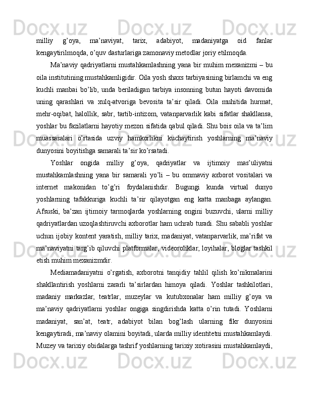 milliy   g’oya,   ma’naviyat,   tarix,   adabiyot,   madaniyatga   oid   fanlar
kengaytirilmoqda, o’quv dasturlariga zamonaviy metodlar joriy etilmoqda. 
Ma’naviy qadriyatlarni mustahkamlashning yana bir muhim mexanizmi – bu
oila institutining mustahkamligidir. Oila yosh shaxs tarbiyasining birlamchi va eng
kuchli   manbai   bo’lib,   unda   beriladigan   tarbiya   insonning   butun   hayoti   davomida
uning   qarashlari   va   xulq-atvoriga   bevosita   ta’sir   qiladi.   Oila   muhitida   hurmat,
mehr-oqibat,   halollik,   sabr,   tartib-intizom,   vatanparvarlik   kabi   sifatlar   shakllansa,
yoshlar bu fazilatlarni hayotiy mezon sifatida qabul qiladi. Shu bois oila va ta’lim
muassasalari   o’rtasida   uzviy   hamkorlikni   kuchaytirish   yoshlarning   ma’naviy
dunyosini boyitishga samarali ta’sir ko’rsatadi. 
Yoshlar   ongida   milliy   g’oya,   qadriyatlar   va   ijtimoiy   mas’uliyatni
mustahkamlashning   yana   bir   samarali   yo’li   –   bu   ommaviy   axborot   vositalari   va
internet   makonidan   to’g’ri   foydalanishdir.   Bugungi   kunda   virtual   dunyo
yoshlarning   tafakkuriga   kuchli   ta’sir   qilayotgan   eng   katta   manbaga   aylangan.
Afsuski,   ba’zan   ijtimoiy   tarmoqlarda   yoshlarning   ongini   buzuvchi,   ularni   milliy
qadriyatlardan uzoqlashtiruvchi axborotlar ham uchrab turadi. Shu sababli yoshlar
uchun ijobiy kontent  yaratish,  milliy tarix, madaniyat, vatanparvarlik, ma’rifat  va
ma’naviyatni targ’ib qiluvchi platformalar, videoroliklar, loyihalar, bloglar tashkil
etish muhim mexanizmdir. 
Mediamadaniyatni   o’rgatish,   axborotni   tanqidiy   tahlil   qilish   ko’nikmalarini
shakllantirish   yoshlarni   zararli   ta’sirlardan   himoya   qiladi.   Yoshlar   tashkilotlari,
madaniy   markazlar,   teatrlar,   muzeylar   va   kutubxonalar   ham   milliy   g’oya   va
ma’naviy   qadriyatlarni   yoshlar   ongiga   singdirishda   katta   o’rin   tutadi.   Yoshlarni
madaniyat,   san’at,   teatr,   adabiyot   bilan   bog’lash   ularning   fikr   dunyosini
kengaytiradi, ma’naviy olamini boyitadi, ularda milliy identitetni mustahkamlaydi.
Muzey va tarixiy obidalarga tashrif yoshlarning tarixiy xotirasini mustahkamlaydi, 