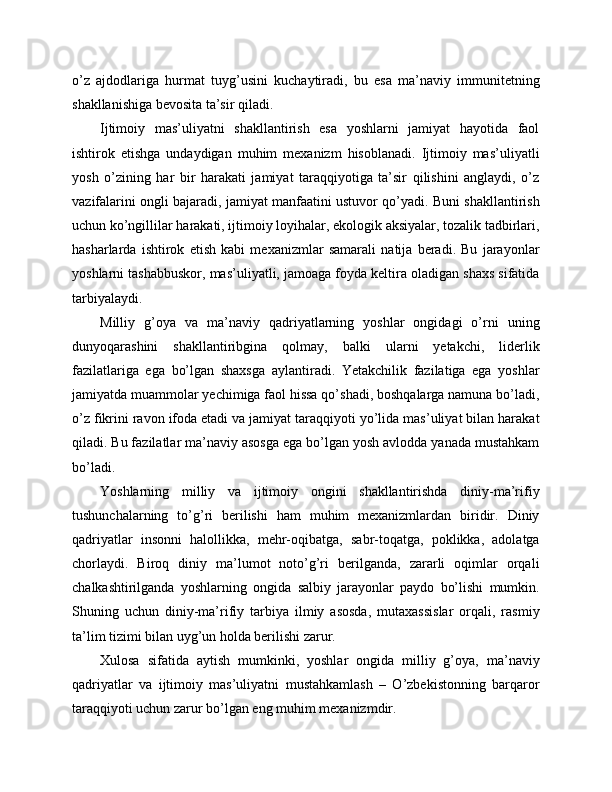 o’z   ajdodlariga   hurmat   tuyg’usini   kuchaytiradi,   bu   esa   ma’naviy   immunitetning
shakllanishiga bevosita ta’sir qiladi. 
Ijtimoiy   mas’uliyatni   shakllantirish   esa   yoshlarni   jamiyat   hayotida   faol
ishtirok   etishga   undaydigan   muhim   mexanizm   hisoblanadi.   Ijtimoiy   mas’uliyatli
yosh   o’zining   har   bir   harakati   jamiyat   taraqqiyotiga   ta’sir   qilishini   anglaydi,   o’z
vazifalarini ongli bajaradi, jamiyat manfaatini ustuvor qo’yadi. Buni shakllantirish
uchun ko’ngillilar harakati, ijtimoiy loyihalar, ekologik aksiyalar, tozalik tadbirlari,
hasharlarda   ishtirok   etish   kabi   mexanizmlar   samarali   natija   beradi.   Bu   jarayonlar
yoshlarni tashabbuskor, mas’uliyatli, jamoaga foyda keltira oladigan shaxs sifatida
tarbiyalaydi. 
Milliy   g’oya   va   ma’naviy   qadriyatlarning   yoshlar   ongidagi   o’rni   uning
dunyoqarashini   shakllantiribgina   qolmay,   balki   ularni   yetakchi,   liderlik
fazilatlariga   ega   bo’lgan   shaxsga   aylantiradi.   Yetakchilik   fazilatiga   ega   yoshlar
jamiyatda muammolar yechimiga faol hissa qo’shadi, boshqalarga namuna bo’ladi,
o’z fikrini ravon ifoda etadi va jamiyat taraqqiyoti yo’lida mas’uliyat bilan harakat
qiladi. Bu fazilatlar ma’naviy asosga ega bo’lgan yosh avlodda yanada mustahkam
bo’ladi. 
Yoshlarning   milliy   va   ijtimoiy   ongini   shakllantirishda   diniy-ma’rifiy
tushunchalarning   to’g’ri   berilishi   ham   muhim   mexanizmlardan   biridir.   Diniy
qadriyatlar   insonni   halollikka,   mehr-oqibatga,   sabr-toqatga,   poklikka,   adolatga
chorlaydi.   Biroq   diniy   ma’lumot   noto’g’ri   berilganda,   zararli   oqimlar   orqali
chalkashtirilganda   yoshlarning   ongida   salbiy   jarayonlar   paydo   bo’lishi   mumkin.
Shuning   uchun   diniy-ma’rifiy   tarbiya   ilmiy   asosda,   mutaxassislar   orqali,   rasmiy
ta’lim tizimi bilan uyg’un holda berilishi zarur. 
Xulosa   sifatida   aytish   mumkinki,   yoshlar   ongida   milliy   g’oya,   ma’naviy
qadriyatlar   va   ijtimoiy   mas’uliyatni   mustahkamlash   –   O’zbekistonning   barqaror
taraqqiyoti uchun zarur bo’lgan eng muhim mexanizmdir.  