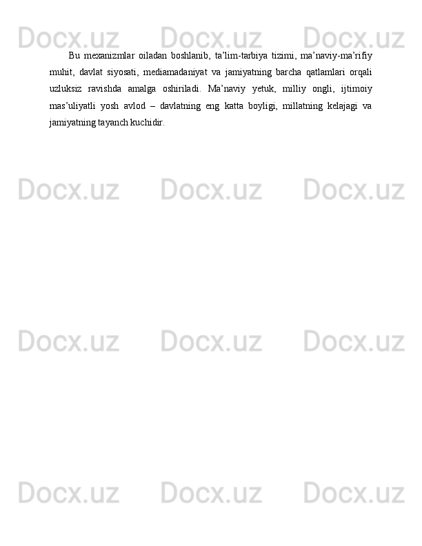 Bu   mexanizmlar   oiladan   boshlanib,   ta’lim-tarbiya   tizimi,   ma’naviy-ma’rifiy
muhit,   davlat   siyosati,   mediamadaniyat   va   jamiyatning   barcha   qatlamlari   orqali
uzluksiz   ravishda   amalga   oshiriladi.   Ma’naviy   yetuk,   milliy   ongli,   ijtimoiy
mas’uliyatli   yosh   avlod   –   davlatning   eng   katta   boyligi,   millatning   kelajagi   va
jamiyatning tayanch kuchidir. 
