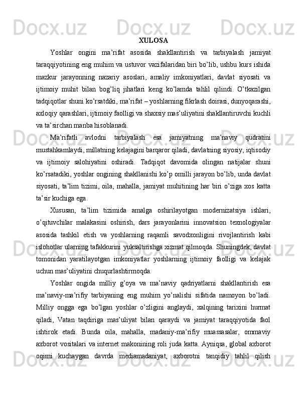 XULOSA
Yoshlar   ongini   ma’rifat   asosida   shakllantirish   va   tarbiyalash   jamiyat
taraqqiyotining eng muhim va ustuvor vazifalaridan biri bo’lib, ushbu kurs ishida
mazkur   jarayonning   nazariy   asoslari,   amaliy   imkoniyatlari,   davlat   siyosati   va
ijtimoiy   muhit   bilan   bog’liq   jihatlari   keng   ko’lamda   tahlil   qilindi.   O’tkazilgan
tadqiqotlar shuni ko’rsatdiki, ma’rifat – yoshlarning fikrlash doirasi, dunyoqarashi,
axloqiy qarashlari, ijtimoiy faolligi va shaxsiy mas’uliyatini shakllantiruvchi kuchli
va ta’sirchan manba hisoblanadi. 
Ma’rifatli   avlodni   tarbiyalash   esa   jamiyatning   ma’naviy   qudratini
mustahkamlaydi, millatning kelajagini barqaror qiladi, davlatning siyosiy, iqtisodiy
va   ijtimoiy   salohiyatini   oshiradi.   Tadqiqot   davomida   olingan   natijalar   shuni
ko’rsatadiki, yoshlar ongining shakllanishi ko’p omilli jarayon bo’lib, unda davlat
siyosati,   ta’lim   tizimi,   oila,   mahalla,   jamiyat   muhitining   har   biri   o’ziga   xos   katta
ta’sir kuchiga ega. 
Xususan,   ta’lim   tizimida   amalga   oshirilayotgan   modernizatsiya   ishlari,
o’qituvchilar   malakasini   oshirish,   dars   jarayonlarini   innovatsion   texnologiyalar
asosida   tashkil   etish   va   yoshlarning   raqamli   savodxonligini   rivojlantirish   kabi
islohotlar ularning tafakkurini yuksaltirishga xizmat qilmoqda. Shuningdek, davlat
tomonidan   yaratilayotgan   imkoniyatlar   yoshlarning   ijtimoiy   faolligi   va   kelajak
uchun mas’uliyatini chuqurlashtirmoqda. 
Yoshlar   ongida   milliy   g’oya   va   ma’naviy   qadriyatlarni   shakllantirish   esa
ma’naviy-ma’rifiy   tarbiyaning   eng   muhim   yo’nalishi   sifatida   namoyon   bo’ladi.
Milliy   ongga   ega   bo’lgan   yoshlar   o’zligini   anglaydi,   xalqining   tarixini   hurmat
qiladi,   Vatan   taqdiriga   mas’uliyat   bilan   qaraydi   va   jamiyat   taraqqiyotida   faol
ishtirok   etadi.   Bunda   oila,   mahalla,   madaniy-ma’rifiy   muassasalar,   ommaviy
axborot  vositalari  va internet  makonining roli juda katta. Ayniqsa, global axborot
oqimi   kuchaygan   davrda   mediamadaniyat,   axborotni   tanqidiy   tahlil   qilish 