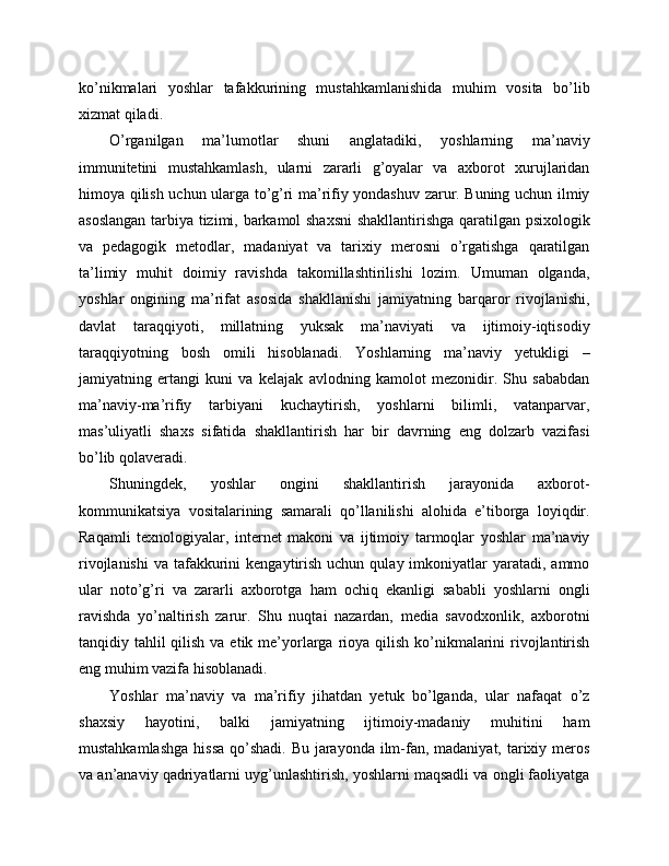 ko’nikmalari   yoshlar   tafakkurining   mustahkamlanishida   muhim   vosita   bo’lib
xizmat qiladi. 
O’rganilgan   ma’lumotlar   shuni   anglatadiki,   yoshlarning   ma’naviy
immunitetini   mustahkamlash,   ularni   zararli   g’oyalar   va   axborot   xurujlaridan
himoya qilish uchun ularga to’g’ri ma’rifiy yondashuv zarur. Buning uchun ilmiy
asoslangan tarbiya tizimi, barkamol shaxsni  shakllantirishga qaratilgan psixologik
va   pedagogik   metodlar,   madaniyat   va   tarixiy   merosni   o’rgatishga   qaratilgan
ta’limiy   muhit   doimiy   ravishda   takomillashtirilishi   lozim.   Umuman   olganda,
yoshlar   ongining   ma’rifat   asosida   shakllanishi   jamiyatning   barqaror   rivojlanishi,
davlat   taraqqiyoti,   millatning   yuksak   ma’naviyati   va   ijtimoiy-iqtisodiy
taraqqiyotning   bosh   omili   hisoblanadi.   Yoshlarning   ma’naviy   yetukligi   –
jamiyatning   ertangi   kuni   va   kelajak   avlodning   kamolot   mezonidir.   Shu   sababdan
ma’naviy-ma’rifiy   tarbiyani   kuchaytirish,   yoshlarni   bilimli,   vatanparvar,
mas’uliyatli   shaxs   sifatida   shakllantirish   har   bir   davrning   eng   dolzarb   vazifasi
bo’lib qolaveradi.
Shuningdek,   yoshlar   ongini   shakllantirish   jarayonida   axborot-
kommunikatsiya   vositalarining   samarali   qo’llanilishi   alohida   e’tiborga   loyiqdir.
Raqamli   texnologiyalar,   internet   makoni   va   ijtimoiy   tarmoqlar   yoshlar   ma’naviy
rivojlanishi  va  tafakkurini   kengaytirish  uchun  qulay imkoniyatlar  yaratadi,  ammo
ular   noto’g’ri   va   zararli   axborotga   ham   ochiq   ekanligi   sababli   yoshlarni   ongli
ravishda   yo’naltirish   zarur.   Shu   nuqtai   nazardan,   media   savodxonlik,   axborotni
tanqidiy tahlil  qilish  va etik me’yorlarga rioya qilish  ko’nikmalarini  rivojlantirish
eng muhim vazifa hisoblanadi.
Yoshlar   ma’naviy   va   ma’rifiy   jihatdan   yetuk   bo’lganda,   ular   nafaqat   o’z
shaxsiy   hayotini,   balki   jamiyatning   ijtimoiy-madaniy   muhitini   ham
mustahkamlashga  hissa qo’shadi. Bu jarayonda ilm-fan, madaniyat, tarixiy meros
va an’anaviy qadriyatlarni uyg’unlashtirish, yoshlarni maqsadli va ongli faoliyatga 