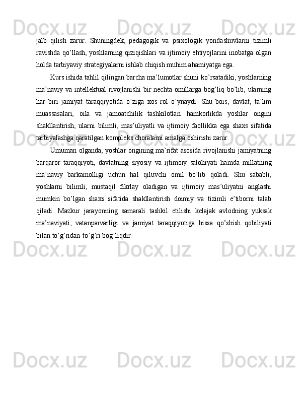 jalb   qilish   zarur.   Shuningdek,   pedagogik   va   psixologik   yondashuvlarni   tizimli
ravishda qo’llash, yoshlarning qiziqishlari va ijtimoiy ehtiyojlarini inobatga olgan
holda tarbiyaviy strategiyalarni ishlab chiqish muhim ahamiyatga ega.
Kurs ishida tahlil qilingan barcha ma’lumotlar shuni ko’rsatadiki, yoshlarning
ma’naviy   va  intellektual   rivojlanishi   bir  nechta  omillarga  bog’liq  bo’lib,  ularning
har   biri   jamiyat   taraqqiyotida   o’ziga   xos   rol   o’ynaydi.   Shu   bois,   davlat,   ta’lim
muassasalari,   oila   va   jamoatchilik   tashkilotlari   hamkorlikda   yoshlar   ongini
shakllantirish,   ularni   bilimli,   mas’uliyatli   va   ijtimoiy   faollikka   ega   shaxs   sifatida
tarbiyalashga qaratilgan kompleks choralarni amalga oshirishi zarur.
Umuman olganda, yoshlar ongining ma’rifat asosida rivojlanishi jamiyatning
barqaror   taraqqiyoti,   davlatning   siyosiy   va   ijtimoiy   salohiyati   hamda   millatning
ma’naviy   barkamolligi   uchun   hal   qiluvchi   omil   bo’lib   qoladi.   Shu   sababli,
yoshlarni   bilimli,   mustaqil   fikrlay   oladigan   va   ijtimoiy   mas’uliyatni   anglashi
mumkin   bo’lgan   shaxs   sifatida   shakllantirish   doimiy   va   tizimli   e’tiborni   talab
qiladi.   Mazkur   jarayonning   samarali   tashkil   etilishi   kelajak   avlodning   yuksak
ma’naviyati,   vatanparvarligi   va   jamiyat   taraqqiyotiga   hissa   qo’shish   qobiliyati
bilan to’g’ridan-to’g’ri bog’liqdir. 