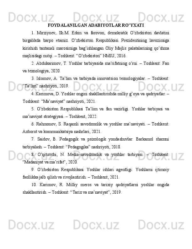 FOYDALANILGAN ADABIYOTLAR RO’YXATI
1.   Mirziyoev,   Sh.M.   Erkin   va   farovon,   demokratik   O’zbekiston   davlatini
birgalikda   barpo   etamiz.   O’zbekiston   Respublikasi   Prezidentining   lavozimiga
kirishish   tantanali   marosimiga   bag’ishlangan   Oliy   Majlis   palatalarining   qo’shma
majlisidagi nutqi. – Toshkent: “O’zbekiston” NMIU, 2016.
2.  Abdukarimov,  T.  Yoshlar   tarbiyasida   ma’rifatning  o’rni.   –  Toshkent:   Fan
va texnologiya, 2020.
3.   Islomov,   A.   Ta’lim   va   tarbiyada   innovatsion   texnologiyalar.   –   Toshkent:
“Ta’lim” nashriyoti, 2019.
4. Karimova, D. Yoshlar ongini shakllantirishda milliy g’oya va qadriyatlar. –
Toshkent: “Ma’naviyat” nashriyoti, 2021.
5.   O’zbekiston   Respublikasi   Ta’lim   va   fan   vazirligi.   Yoshlar   tarbiyasi   va
ma’naviyat strategiyasi. – Toshkent, 2022.
6.   Rahmonov,   S.   Raqamli   savodxonlik   va   yoshlar   ma’naviyati.   –   Toshkent:
Axborot va kommunikatsiya nashrlari, 2021.
7.   Saidov,   B.   Pedagogik   va   psixologik   yondashuvlar:   Barkamol   shaxsni
tarbiyalash. – Toshkent: “Pedagogika” nashriyoti, 2018.
8.   O’qituvchi,   N.   Media-savodxonlik   va   yoshlar   tarbiyasi.   –   Toshkent:
“Madaniyat va ma’rifat”, 2020.
9.   O’zbekiston   Respublikasi   Yoshlar   ishlari   agentligi.   Yoshlarni   ijtimoiy
faollikka jalb qilish va rivojlantirish. – Toshkent, 2021.
10.   Karimov,   R.   Milliy   meros   va   tarixiy   qadriyatlarni   yoshlar   ongida
shakllantirish. – Toshkent: “Tarix va ma’naviyat”, 2019. 