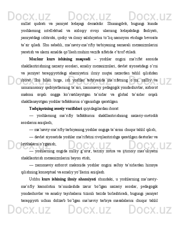 millat   qudrati   va   jamiyat   kelajagi   demakdir.   Shuningdek,   bugungi   kunda
yoshlarning   intellektual   va   axloqiy   rivoji   ularning   kelajakdagi   faoliyati,
jamiyatdagi ishtiroki, ijodiy va ilmiy salohiyatini to’liq namoyon etishiga bevosita
ta’sir   qiladi.   Shu   sababli,   ma’naviy-ma’rifiy   tarbiyaning   samarali   mexanizmlarini
yaratish va ularni amalda qo’llash muhim vazifa sifatida e’tirof etiladi.
Mazkur   kurs   ishining   maqsadi   –   yoshlar   ongini   ma’rifat   asosida
shakllantirishning nazariy asoslari, amaliy mexanizmlari, davlat  siyosatidagi  o’rni
va   jamiyat   taraqqiyotidagi   ahamiyatini   ilmiy   nuqtai   nazardan   tahlil   qilishdan
iborat.   Shu   bilan   birga,   ish   yoshlar   tarbiyasida   ma’rifatning   o’rni,   milliy   va
umuminsoniy qadriyatlarning ta’siri, zamonaviy pedagogik yondashuvlar, axborot
makoni   orqali   ongga   ko’rsatilayotgan   ta’sirlar   va   global   ta’sirlar   orqali
shakllanayotgan yoshlar tafakkurini o’rganishga qaratilgan.
Tadqiqotning asosiy vazifalari  quyidagilardan iborat:
—   yoshlarning   ma’rifiy   tafakkurini   shakllantirishning   nazariy-metodik
asoslarini aniqlash;
— ma’naviy-ma’rifiy tarbiyaning yoshlar ongiga ta’sirini chuqur tahlil qilish;
— davlat siyosatida yoshlar ma’rifatini rivojlantirishga qaratilgan dasturlar va
loyihalarni o’rganish;
—   yoshlarning   ongida   milliy   g’urur,   tarixiy   xotira   va   ijtimoiy   mas’uliyatni
shakllantirish mexanizmlarini bayon etish;
—   zamonaviy   axborot   makonida   yoshlar   ongini   salbiy   ta’sirlardan   himoya
qilishning konseptual va amaliy yo’llarini aniqlash.
Ushbu   kurs   ishining   ilmiy   ahamiyati   shundaki,   u   yoshlarning   ma’naviy-
ma’rifiy   kamolotini   ta’minlashda   zarur   bo’lgan   nazariy   asoslar,   pedagogik
yondashuvlar   va   amaliy   tajribalarni   tizimli   tarzda   birlashtiradi,   bugungi   jamiyat
taraqqiyoti   uchun   dolzarb   bo’lgan   ma’naviy   tarbiya   masalalarini   chuqur   tahlil 