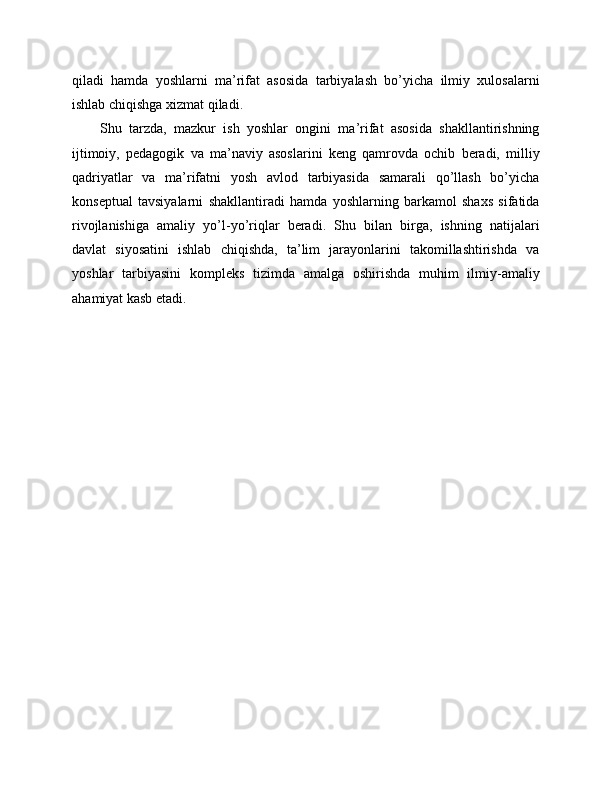 qiladi   hamda   yoshlarni   ma’rifat   asosida   tarbiyalash   bo’yicha   ilmiy   xulosalarni
ishlab chiqishga xizmat qiladi.
Shu   tarzda,   mazkur   ish   yoshlar   ongini   ma’rifat   asosida   shakllantirishning
ijtimoiy,   pedagogik   va   ma’naviy   asoslarini   keng   qamrovda   ochib   beradi,   milliy
qadriyatlar   va   ma’rifatni   yosh   avlod   tarbiyasida   samarali   qo’llash   bo’yicha
konseptual   tavsiyalarni   shakllantiradi   hamda   yoshlarning   barkamol   shaxs   sifatida
rivojlanishiga   amaliy   yo’l-yo’riqlar   beradi.   Shu   bilan   birga,   ishning   natijalari
davlat   siyosatini   ishlab   chiqishda,   ta’lim   jarayonlarini   takomillashtirishda   va
yoshlar   tarbiyasini   kompleks   tizimda   amalga   oshirishda   muhim   ilmiy-amaliy
ahamiyat kasb etadi. 