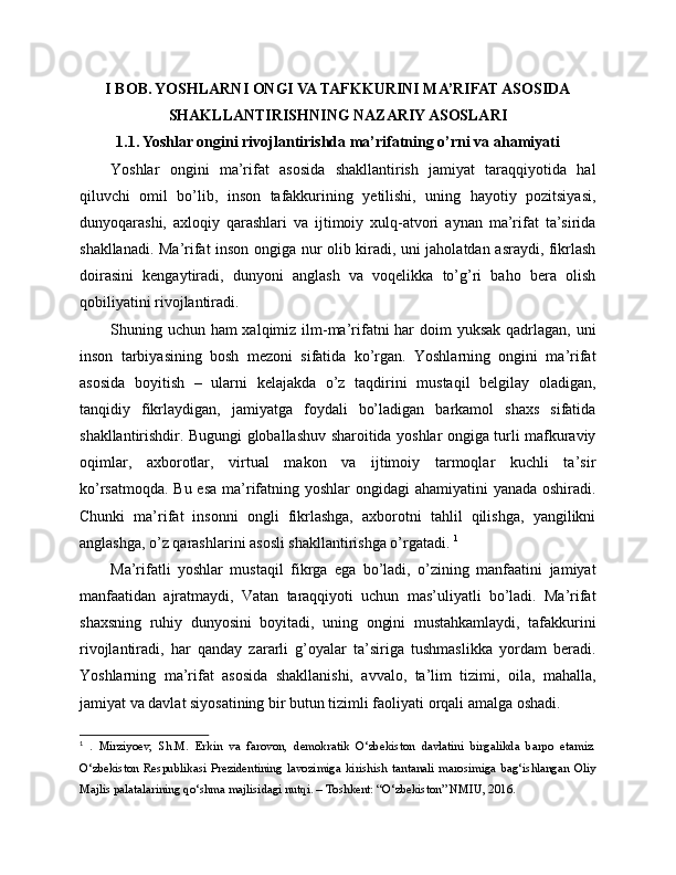 I BOB. YOSHLARNI ONGI VA TAFKKURINI MA’RIFAT ASOSIDA
SHAKLLANTIRISHNING NAZARIY ASOSLARI
1.1. Yoshlar ongini rivojlantirishda ma’rifatning o’rni va ahamiyati
Yoshlar   ongini   ma’rifat   asosida   shakllantirish   jamiyat   taraqqiyotida   hal
qiluvchi   omil   bo’lib,   inson   tafakkurining   yetilishi,   uning   hayotiy   pozitsiyasi,
dunyoqarashi,   axloqiy   qarashlari   va   ijtimoiy   xulq-atvori   aynan   ma’rifat   ta’sirida
shakllanadi. Ma’rifat inson ongiga nur olib kiradi, uni jaholatdan asraydi, fikrlash
doirasini   kengaytiradi,   dunyoni   anglash   va   voqelikka   to’g’ri   baho   bera   olish
qobiliyatini rivojlantiradi. 
Shuning uchun ham xalqimiz ilm-ma’rifatni har  doim  yuksak qadrlagan, uni
inson   tarbiyasining   bosh   mezoni   sifatida   ko’rgan.   Yoshlarning   ongini   ma’rifat
asosida   boyitish   –   ularni   kelajakda   o’z   taqdirini   mustaqil   belgilay   oladigan,
tanqidiy   fikrlaydigan,   jamiyatga   foydali   bo’ladigan   barkamol   shaxs   sifatida
shakllantirishdir. Bugungi globallashuv sharoitida yoshlar ongiga turli mafkuraviy
oqimlar,   axborotlar,   virtual   makon   va   ijtimoiy   tarmoqlar   kuchli   ta’sir
ko’rsatmoqda. Bu esa ma’rifatning yoshlar ongidagi  ahamiyatini yanada oshiradi.
Chunki   ma’rifat   insonni   ongli   fikrlashga,   axborotni   tahlil   qilishga,   yangilikni
anglashga, o’z qarashlarini asosli shakllantirishga o’rgatadi.  1
Ma’rifatli   yoshlar   mustaqil   fikrga   ega   bo’ladi,   o’zining   manfaatini   jamiyat
manfaatidan   ajratmaydi,   Vatan   taraqqiyoti   uchun   mas’uliyatli   bo’ladi.   Ma’rifat
shaxsning   ruhiy   dunyosini   boyitadi,   uning   ongini   mustahkamlaydi,   tafakkurini
rivojlantiradi,   har   qanday   zararli   g’oyalar   ta’siriga   tushmaslikka   yordam   beradi.
Yoshlarning   ma’rifat   asosida   shakllanishi,   avvalo,   ta’lim   tizimi,   oila,   mahalla,
jamiyat va davlat siyosatining bir butun tizimli faoliyati orqali amalga oshadi.
1
  .   Mirziyoev,   Sh.M.   Erkin   va   farovon,   demokratik   O‘zbekiston   davlatini   birgalikda   barpo   etamiz.
O‘zbekiston   Respublikasi   Prezidentining   lavozimiga   kirishish   tantanali   marosimiga   bag‘ishlangan   Oliy
Majlis palatalarining qo‘shma majlisidagi nutqi. – Toshkent: “O‘zbekiston” NMIU, 2016. 