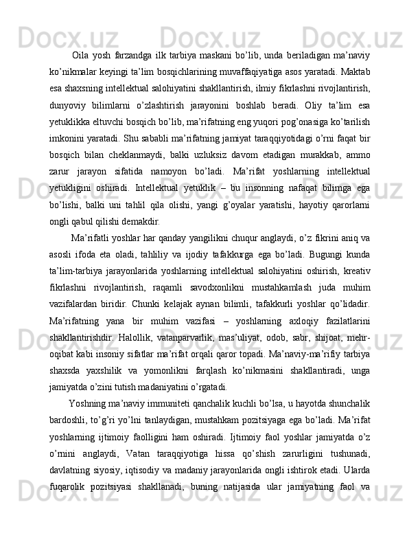   Oila   yosh   farzandga   ilk   tarbiya   maskani   bo’lib,   unda   beriladigan   ma’naviy
ko’nikmalar keyingi ta’lim bosqichlarining muvaffaqiyatiga asos yaratadi. Maktab
esa shaxsning intellektual salohiyatini shakllantirish, ilmiy fikrlashni rivojlantirish,
dunyoviy   bilimlarni   o’zlashtirish   jarayonini   boshlab   beradi.   Oliy   ta’lim   esa
yetuklikka eltuvchi bosqich bo’lib, ma’rifatning eng yuqori pog’onasiga ko’tarilish
imkonini yaratadi. Shu sababli ma’rifatning jamiyat taraqqiyotidagi o’rni faqat bir
bosqich   bilan   cheklanmaydi,   balki   uzluksiz   davom   etadigan   murakkab,   ammo
zarur   jarayon   sifatida   namoyon   bo’ladi.   Ma’rifat   yoshlarning   intellektual
yetukligini   oshiradi.   Intellektual   yetuklik   –   bu   insonning   nafaqat   bilimga   ega
bo’lishi,   balki   uni   tahlil   qila   olishi,   yangi   g’oyalar   yaratishi,   hayotiy   qarorlarni
ongli qabul qilishi demakdir.
  Ma’rifatli yoshlar har qanday yangilikni chuqur anglaydi, o’z fikrini aniq va
asosli   ifoda   eta   oladi,   tahliliy   va   ijodiy   tafakkurga   ega   bo’ladi.   Bugungi   kunda
ta’lim-tarbiya   jarayonlarida   yoshlarning   intellektual   salohiyatini   oshirish,   kreativ
fikrlashni   rivojlantirish,   raqamli   savodxonlikni   mustahkamlash   juda   muhim
vazifalardan   biridir.   Chunki   kelajak   aynan   bilimli,   tafakkurli   yoshlar   qo’lidadir.
Ma’rifatning   yana   bir   muhim   vazifasi   –   yoshlarning   axloqiy   fazilatlarini
shakllantirishdir.   Halollik,   vatanparvarlik,   mas’uliyat,   odob,   sabr,   shijoat,   mehr-
oqibat kabi insoniy sifatlar ma’rifat orqali qaror topadi. Ma’naviy-ma’rifiy tarbiya
shaxsda   yaxshilik   va   yomonlikni   farqlash   ko’nikmasini   shakllantiradi,   unga
jamiyatda o’zini tutish madaniyatini o’rgatadi. 
Yoshning ma’naviy immuniteti qanchalik kuchli bo’lsa, u hayotda shunchalik
bardoshli, to’g’ri yo’lni tanlaydigan, mustahkam pozitsiyaga ega bo’ladi. Ma’rifat
yoshlarning   ijtimoiy   faolligini   ham   oshiradi.   Ijtimoiy   faol   yoshlar   jamiyatda   o’z
o’rnini   anglaydi,   Vatan   taraqqiyotiga   hissa   qo’shish   zarurligini   tushunadi,
davlatning siyosiy, iqtisodiy va madaniy jarayonlarida ongli ishtirok etadi. Ularda
fuqarolik   pozitsiyasi   shakllanadi,   buning   natijasida   ular   jamiyatning   faol   va 