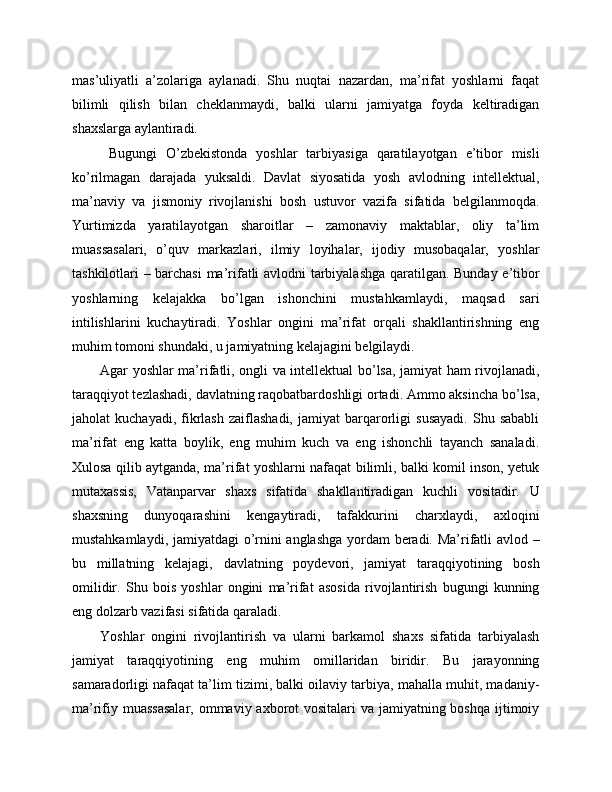 mas’uliyatli   a’zolariga   aylanadi.   Shu   nuqtai   nazardan,   ma’rifat   yoshlarni   faqat
bilimli   qilish   bilan   cheklanmaydi,   balki   ularni   jamiyatga   foyda   keltiradigan
shaxslarga aylantiradi.
  Bugungi   O’zbekistonda   yoshlar   tarbiyasiga   qaratilayotgan   e’tibor   misli
ko’rilmagan   darajada   yuksaldi.   Davlat   siyosatida   yosh   avlodning   intellektual,
ma’naviy   va   jismoniy   rivojlanishi   bosh   ustuvor   vazifa   sifatida   belgilanmoqda.
Yurtimizda   yaratilayotgan   sharoitlar   –   zamonaviy   maktablar,   oliy   ta’lim
muassasalari,   o’quv   markazlari,   ilmiy   loyihalar,   ijodiy   musobaqalar,   yoshlar
tashkilotlari – barchasi  ma’rifatli avlodni tarbiyalashga qaratilgan. Bunday e’tibor
yoshlarning   kelajakka   bo’lgan   ishonchini   mustahkamlaydi,   maqsad   sari
intilishlarini   kuchaytiradi.   Yoshlar   ongini   ma’rifat   orqali   shakllantirishning   eng
muhim tomoni shundaki, u jamiyatning kelajagini belgilaydi. 
Agar yoshlar ma’rifatli, ongli va intellektual bo’lsa, jamiyat ham rivojlanadi,
taraqqiyot tezlashadi, davlatning raqobatbardoshligi ortadi. Ammo aksincha bo’lsa,
jaholat   kuchayadi,   fikrlash   zaiflashadi,   jamiyat   barqarorligi   susayadi.   Shu  sababli
ma’rifat   eng   katta   boylik,   eng   muhim   kuch   va   eng   ishonchli   tayanch   sanaladi.
Xulosa qilib aytganda, ma’rifat yoshlarni nafaqat bilimli, balki komil inson, yetuk
mutaxassis,   Vatanparvar   shaxs   sifatida   shakllantiradigan   kuchli   vositadir.   U
shaxsning   dunyoqarashini   kengaytiradi,   tafakkurini   charxlaydi,   axloqini
mustahkamlaydi, jamiyatdagi o’rnini anglashga yordam beradi. Ma’rifatli avlod –
bu   millatning   kelajagi,   davlatning   poydevori,   jamiyat   taraqqiyotining   bosh
omilidir.   Shu   bois   yoshlar   ongini   ma’rifat   asosida   rivojlantirish   bugungi   kunning
eng dolzarb vazifasi sifatida qaraladi.
Yoshlar   ongini   rivojlantirish   va   ularni   barkamol   shaxs   sifatida   tarbiyalash
jamiyat   taraqqiyotining   eng   muhim   omillaridan   biridir.   Bu   jarayonning
samaradorligi nafaqat ta’lim tizimi, balki oilaviy tarbiya, mahalla muhit, madaniy-
ma’rifiy muassasalar,  ommaviy axborot  vositalari va jamiyatning boshqa ijtimoiy 