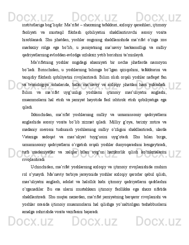 institutlariga bog’liqdir. Ma’rifat – shaxsning tafakkuri, axloqiy qarashlari, ijtimoiy
faoliyati   va   mustaqil   fikrlash   qobiliyatini   shakllantiruvchi   asosiy   vosita
hisoblanadi.   Shu   jihatdan,   yoshlar   ongining   shakllanishida   ma’rifat   o’ziga   xos
markaziy   rolga   ega   bo’lib,   u   jamiyatning   ma’naviy   barkamolligi   va   milliy
qadriyatlarning avloddan-avlodga uzluksiz yetib borishini ta’minlaydi.
Ma’rifatning   yoshlar   ongidagi   ahamiyati   bir   necha   jihatlarda   namoyon
bo’ladi.   Birinchidan,   u   yoshlarning   bilimga   bo’lgan   qiziqishini,   tafakkurini   va
tanqidiy   fikrlash   qobiliyatini   rivojlantiradi.   Bilim   olish   orqali   yoshlar   nafaqat   fan
va   texnologiya   sohalarida,   balki   ma’naviy   va   axloqiy   jihatdan   ham   yuksaladi.
Bilim   va   ma’rifat   uyg’unligi   yoshlarni   ijtimoiy   mas’uliyatni   anglashi,
muammolarni   hal   etish   va   jamiyat   hayotida   faol   ishtirok   etish   qobiliyatiga   ega
qiladi.
Ikkinchidan,   ma’rifat   yoshlarning   milliy   va   umuminsoniy   qadriyatlarni
anglashida   asosiy   vosita   bo’lib   xizmat   qiladi.   Milliy   g’oya,   tarixiy   xotira   va
madaniy   merosni   tushunish   yoshlarning   milliy   o’zligini   shakllantiradi,   ularda
Vataniga   sadoqat   va   mas’uliyat   tuyg’usini   uyg’otadi.   Shu   bilan   birga,
umuminsoniy   qadriyatlarni   o’rgatish   orqali   yoshlar   dunyoqarashini   kengaytiradi,
turli   madaniyatlar   va   xalqlar   bilan   uyg’un   hamkorlik   qilish   ko’nikmalarini
rivojlantiradi
Uchinchidan,   ma’rifat   yoshlarning   axloqiy   va   ijtimoiy   rivojlanishida   muhim
rol   o’ynaydi.   Ma’naviy   tarbiya   jarayonida   yoshlar   axloqiy   qarorlar   qabul   qilish,
mas’uliyatni   anglash,   adolat   va   halollik   kabi   ijtimoiy   qadriyatlarni   qadrlashni
o’rganadilar.   Bu   esa   ularni   mustahkam   ijtimoiy   faollikka   ega   shaxs   sifatida
shakllantiradi.   Shu   nuqtai   nazardan,   ma’rifat   jamiyatning   barqaror   rivojlanishi   va
yoshlar   orasida   ijtimoiy   muammolarni   hal   qilishga   yo’naltirilgan   tashabbuslarni
amalga oshirishda vosita vazifasini bajaradi. 