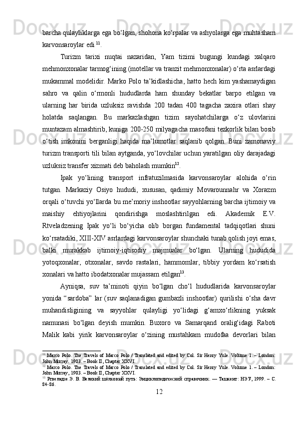 barcha qulayliklarga ega bo‘lgan, shohona ko‘rpalar va ashyolarga ega muhtasham
karvonsaroylar edi  11
.
Turizm   tarixi   nuqtai   nazaridan,   Yam   tizimi   bugungi   kundagi   xalqaro
mehmonxonalar tarmog‘ining (motellar va tranzit mehmonxonalar) o‘rta asrlardagi
mukammal modelidir. Marko Polo ta’kidlashicha, hatto hech kim yashamaydigan
sahro   va   qalin   o‘rmonli   hududlarda   ham   shunday   bekatlar   barpo   etilgan   va
ularning   har   birida   uzluksiz   ravishda   200   tadan   400   tagacha   zaxira   otlari   shay
holatda   saqlangan.   Bu   markazlashgan   tizim   sayohatchilarga   o‘z   ulovlarini
muntazam almashtirib, kuniga 200-250 milyagacha masofani tezkorlik bilan bosib
o‘tish   imkonini   berganligi   haqida   ma’lumotlar   saqlanib   qolgan.   Buni   zamonaviy
turizm transporti tili bilan aytganda, yo‘lovchilar uchun yaratilgan oliy darajadagi
uzluksiz transfer xizmati deb baholash mumkin 12
.
Ipak   yo‘lining   transport   infratuzilmasida   karvonsaroylar   alohida   o‘rin
tutgan.   Markaziy   Osiyo   hududi,   xususan,   qadimiy   Movarounnahr   va   Xorazm
orqali o‘tuvchi yo‘llarda bu me’moriy inshootlar sayyohlarning barcha ijtimoiy va
maishiy   ehtiyojlarini   qondirishga   moslashtirilgan   edi.   Akademik   E.V.
Rtveladzening   Ipak   yo‘li   bo‘yicha   olib   borgan   fundamental   tadqiqotlari   shuni
ko‘rsatadiki, XIII-XIV asrlardagi karvonsaroylar shunchaki tunab qolish joyi emas,
balki   murakkab   ijtimoiy-iqtisodiy   majmualar   bo‘lgan.   Ularning   hududida
yotoqxonalar,   otxonalar,   savdo   rastalari,   hammomlar,   tibbiy   yordam   ko‘rsatish
xonalari va hatto ibodatxonalar mujassam etilgan 13
.
Ayniqsa,   suv   ta’minoti   qiyin   bo‘lgan   cho‘l   hududlarida   karvonsaroylar
yonida   “sardoba”   lar   (suv   saqlanadigan   gumbazli   inshootlar)   qurilishi   o‘sha   davr
muhandisligining   va   sayyohlar   qulayligi   yo‘lidagi   g‘amxo‘rlikning   yuksak
namunasi   bo‘lgan   deyish   mumkin.   Buxoro   va   Samarqand   oralig‘idagi   Raboti
Malik   kabi   yirik   karvonsaroylar   o‘zining   mustahkam   mudofaa   devorlari   bilan
11
  Marco Polo. The Travels of Marco  Polo /  Translated  and edited by Col. Sir Henry  Yule. Volume 1. – London:
John Murray. 1903. – Book II, Chapter XXVI.
12
  Marco Polo. The Travels of Marco  Polo /  Translated  and edited by Col. Sir Henry  Yule. Volume 1. – London:
John Murray, 1903. – Book II, Chapter XXVI.
13
  Ртвеладзе . Э .   В .   Великий   шёлковый   путь :   Энциклопедический   справочник .  —   Ташкент :   НЭУ ,  1999.  –   С .
84-86.
12 