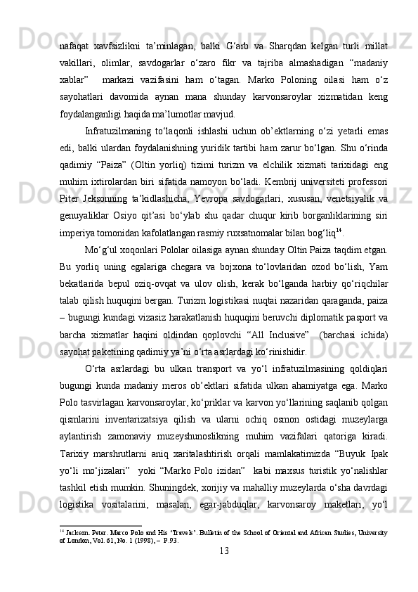 nafaqat   xavfsizlikni   ta’minlagan,   balki   G‘arb   va   Sharqdan   kelgan   turli   millat
vakillari,   olimlar,   savdogarlar   o‘zaro   fikr   va   tajriba   almashadigan   “madaniy
xablar”     markazi   vazifasini   ham   o‘tagan.   Marko   Poloning   oilasi   ham   o‘z
sayohatlari   davomida   aynan   mana   shunday   karvonsaroylar   xizmatidan   keng
foydalanganligi haqida ma’lumotlar mavjud.
Infratuzilmaning   to‘laqonli   ishlashi   uchun   ob’ektlarning   o‘zi   yetarli   emas
edi,   balki   ulardan   foydalanishning   yuridik   tartibi   ham   zarur   bo‘lgan.   Shu   o‘rinda
qadimiy   “Paiza”   (Oltin   yorliq)   tizimi   turizm   va   elchilik   xizmati   tarixidagi   eng
muhim   ixtirolardan   biri   sifatida   namoyon   bo‘ladi.   Kembrij   universiteti   professori
Piter   Jeksonning   ta’kidlashicha,   Yevropa   savdogarlari,   xususan,   venetsiyalik   va
genuyaliklar   Osiyo   qit’asi   bo‘ylab   shu   qadar   chuqur   kirib   borganliklarining   siri
imperiya tomonidan kafolatlangan rasmiy ruxsatnomalar bilan bog‘liq 14
.
Mo‘g‘ul xoqonlari Pololar oilasiga aynan shunday Oltin Paiza taqdim etgan.
Bu   yorliq   uning   egalariga   chegara   va   bojxona   to‘lovlaridan   ozod   bo‘lish,   Yam
bekatlarida   bepul   oziq-ovqat   va   ulov   olish,   kerak   bo‘lganda   harbiy   qo‘riqchilar
talab qilish huquqini bergan. Turizm logistikasi nuqtai nazaridan qaraganda, paiza
– bugungi kundagi vizasiz harakatlanish huquqini beruvchi diplomatik pasport va
barcha   xizmatlar   haqini   oldindan   qoplovchi   “All   Inclusive”     (barchasi   ichida)
sayohat paketining qadimiy ya’ni o‘rta asrlardagi ko‘rinishidir.
O‘rta   asrlardagi   bu   ulkan   transport   va   yo‘l   infratuzilmasining   qoldiqlari
bugungi   kunda   madaniy   meros   ob’ektlari   sifatida   ulkan   ahamiyatga   ega.   Marko
Polo tasvirlagan karvonsaroylar, ko‘priklar va karvon yo‘llarining saqlanib qolgan
qismlarini   inventarizatsiya   qilish   va   ularni   ochiq   osmon   ostidagi   muzeylarga
aylantirish   zamonaviy   muzeyshunoslikning   muhim   vazifalari   qatoriga   kiradi.
Tarixiy   marshrutlarni   aniq   xaritalashtirish   orqali   mamlakatimizda   “Buyuk   Ipak
yo‘li   mo‘jizalari”     yoki   “Marko   Polo   izidan”     kabi   maxsus   turistik   yo‘nalishlar
tashkil etish mumkin. Shuningdek, xorijiy va mahalliy muzeylarda o‘sha davrdagi
logistika   vositalarini,   masalan,   egar-jabduqlar,   karvonsaroy   maketlari,   yo‘l
14
 Jackson. Peter. Marco Polo and His ‘Travels’. Bulletin of the School of Oriental and African Studies, University
of London, Vol. 61, No. 1 (1998), –  P.93.
13 