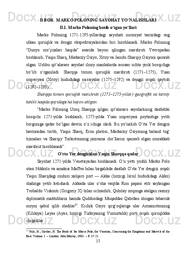II BOB.  MARKO POLONING SAYOHAT YO‘NALISHLARI
II.1.  Marko Poloning bosib o‘tgan yo‘llari
Marko   Poloning   1271-1295-yillardagi   sayohati   insoniyat   tarixidagi   eng
ulkan   quruqlik   va   dengiz   ekspeditsiyalaridan   biri   hisoblanadi.   Marko   Poloning
“Dunyo   mo‘jizalari   haqida”   asarida   bayon   qilingan   marshruti   Yevropadan
boshlanib, Yaqin Sharq, Markaziy Osiyo, Xitoy va Janubi-Sharqiy Osiyoni qamrab
olgan.   Ushbu   qit’alararo   sayohat   ilmiy   manbalarda   asosan   uchta   yirik   bosqichga
bo‘lib   o‘rganiladi:   Sharqqa   tomon   quruqlik   marshruti   (1271–1275),   Yuan
imperiyasi   (Xitoy)   hududidagi   missiyalar   (1275–1292)   va   dengiz   orqali   qaytish
(1292–1295). 
Sharqqa   tomon   quruqlik   marshruti   (1271–1275-yillar)   geografik   va   tarixiy
tahlili haqida quyidagicha bayon etilgan:
“Marko   Poloning   Uzoq   Sharqqa   qilgan   qit’alararo   sayohatining   dastlabki
bosqichi   1271-yilda   boshlanib,   1275-yilda   Yuan   imperiyasi   poytaxtiga   yetib
borguniga   qadar   bo‘lgan   davrni   o‘z   ichiga   oladi.   Bu   yo‘nalish   O‘rta   Yer   dengizi
havzasidan   tortib,   Yaqin   Sharq,   Eron   platosi,   Markaziy   Osiyoning   baland   tog‘
tizmalari   va   Sharqiy   Turkistonning   jazirama   cho‘llarini   qamrab   olgan   murakkab
marshrut hisoblanadi”.
O‘rta Yer dengizidan Yaqin Sharqqa qadar
Sayohat   1271-yilda   Venetsiyadan   boshlanadi.   O‘n   yetti   yoshli   Marko   Polo
otasi Nikkolo va amakisi Maffeo bilan birgalikda dastlab O‘rta Yer dengizi orqali
Yaqin   Sharqdagi   muhim   xalqaro   port   —   Akka   (hozirgi   Isroil   hududidagi   Akko)
shahriga   yetib   kelishadi.   Akkada   ular   o‘sha   vaqtda   Rim   papasi   etib   saylangan
Teobaldo Viskonti (Grigoriy X) bilan uchrashib, Qubilay xoqonga atalgan rasmiy
diplomatik   maktublarni   hamda   Quddusdagi   Muqaddas   Qabrdan   olingan   tabarruk
moyni   qabul   qilib   oladilar 15
.   Kichik   Osiyo   qirg‘oqlariga   ular   Armanistonning
(Kilikiya)   Layas   (Ayas,   hozirgi   Turkiyaning   Yumurtalik)   porti   orqali   quruqlikka
chiqadilar. 
15
  Yule, H., Cordier, H. The Book of Ser Marco Polo, the Venetian, Concerning the Kingdoms and Marvels of the
East. Volume 1. – London: John Murray, 1903.   – P. 17-21.
15 