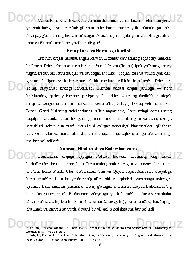 Marko Polo Kichik va Katta Armaniston hududlarini tasvirlar ekan, bu yerda
yetishtiriladigan yuqori sifatli gilamlar, otlar hamda nasroniylik an’analariga ko‘ra
Nuh payg‘ambarning kemasi to‘xtagan Ararat tog‘i haqida qimmatli etnografik va
topografik ma’lumotlarni yozib qoldirgan 16
.
Eron platosi va Hormuzga burilish
Erzirum orqali harakatlangan karvon Elxonlar davlatining iqtisodiy markazi
bo‘lmish Tebriz shahriga kirib boradi. Polo Tebrizni (Tauris) Ipak yo‘lining asosiy
tugunlaridan biri, turli xalqlar va savdogarlar (hind, iroqlik, fors va venetsiyaliklar)
gavjum   bo‘lgan   yirik   hunarmandchilik   markazi   sifatida   ta’riflaydi.   Tebrizdan
so‘ng,   sayyohlar   Eronga   ichkarilab,   Kirmon   vohasi   orqali   janubga   —   Fors
ko‘rfazidagi   qadimiy   Hormuz   portiga   yo‘l   oladilar.   Ularning   dastlabki   strategik
maqsadi   dengiz   orqali   Hind   okeanini   kesib   o‘tib,   Xitoyga   tezroq   yetib   olish   edi.
Biroq,   Genri   Yulening   tadqiqotlarida   ta’kidlanganidek,   Hormuzdagi   kemalarning
faqatgina   arqonlar   bilan   tikilganligi,   temir   mixlar   ishlatilmagani   va   ochiq   dengiz
suzishlari   uchun   o‘ta   xavfli   ekanligini   ko‘rgan   venetsiyaliklar   tavakkal   qilishdan
voz   kechadilar   va   marshrutni   shimoli-sharqqa   —   quruqlik   qismiga   o‘zgartirishga
majbur bo‘ladilar 17
.
Xuroson, Hindukush va Badaxshon vohasi
Hormuzdan   orqaga   qaytgan   Pololar   karvoni   Eronning   eng   xavfli
hududlaridan   biri   —  qaroqchilar   (karaunalar)   makon  qilgan   va   suvsiz   Dashti   Lut
cho‘lini   kesib   o‘tadi.   Ular   Ko‘hbanon,   Tun   va   Qoyin   orqali   Xuroson   viloyatiga
kirib   keladilar.   Polo   bu   yerda   mo‘g‘ullar   istilosi   oqibatida   vayronaga   aylangan
qadimiy Balx shahrini (shaharlar onasi) g‘amginlik bilan xotirlaydi. Balxdan so‘ng
ular   Taxoriston   orqali   Badaxshon   viloyatiga   yetib   boradilar.   Tarixiy   manbalar
shuni   ko‘rsatadiki,   Marko   Polo   Badaxshonda   bezgak   (yoki   balandlik)   kasalligiga
chalinadi va karvon bu yerda deyarli bir yil qolib ketishga majbur bo‘ladi.
16
 Jackson, P. Marco Polo and His ‘Travels’ // Bulletin of the School of Oriental and African Studies. – University of
London, 1998. – Vol. 61, No. 1.
17
  Yule, H., Cordier, H. The Book of Ser Marco Polo, the Venetian, Concerning the Kingdoms and Marvels of the
East. Volume 1. – London: John Murray, 1903.  –  P. 43-45.
16 