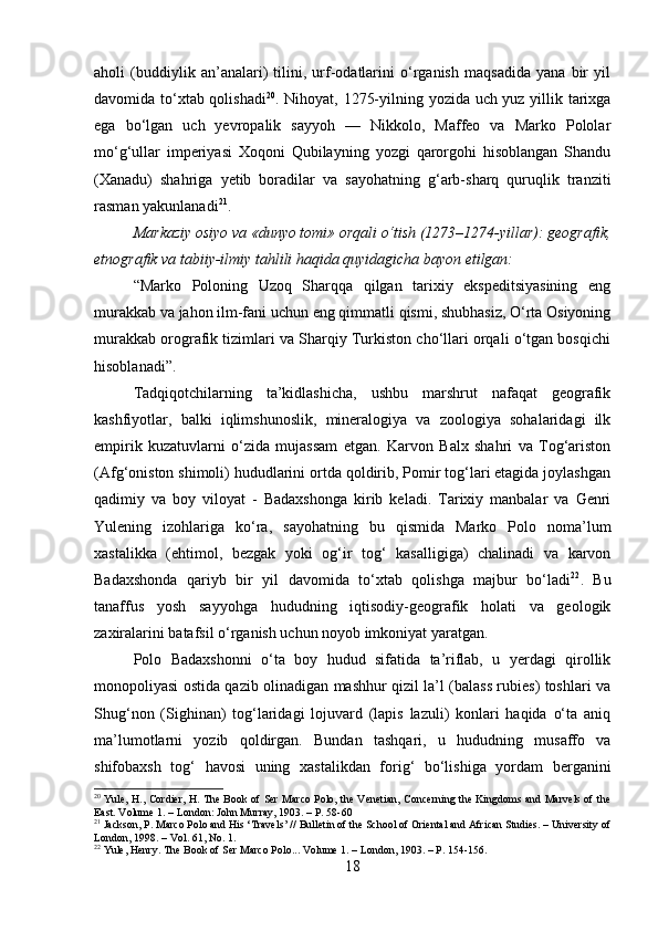 aholi   (buddiylik   an’analari)   tilini,   urf-odatlarini   o‘rganish   maqsadida   yana   bir   yil
davomida to‘xtab qolishadi 20
. Nihoyat, 1275-yilning yozida uch yuz yillik tarixga
ega   bo‘lgan   uch   yevropalik   sayyoh   —   Nikkolo,   Maffeo   va   Marko   Pololar
mo‘g‘ullar   imperiyasi   Xoqoni   Qubilayning   yozgi   qarorgohi   hisoblangan   Shandu
(Xanadu)   shahriga   yetib   boradilar   va   sayohatning   g‘arb-sharq   quruqlik   tranziti
rasman yakunlanadi 21
.
Markaziy osiyo va «dunyo tomi» orqali o‘tish (1273–1274-yillar): geografik,
etnografik va tabiiy-ilmiy tahlili haqida quyidagicha bayon etilgan:
“Marko   Poloning   Uzoq   Sharqqa   qilgan   tarixiy   ekspeditsiyasining   eng
murakkab va jahon ilm-fani uchun eng qimmatli qismi, shubhasiz, O‘rta Osiyoning
murakkab orografik tizimlari va Sharqiy Turkiston cho‘llari orqali o‘tgan bosqichi
hisoblanadi”. 
Tadqiqotchilarning   ta’kidlashicha,   ushbu   marshrut   nafaqat   geografik
kashfiyotlar,   balki   iqlimshunoslik,   mineralogiya   va   zoologiya   sohalaridagi   ilk
empirik   kuzatuvlarni   o‘zida   mujassam   etgan.   Karvon   Balx   shahri   va   Tog‘ariston
(Afg‘oniston shimoli) hududlarini ortda qoldirib, Pomir tog‘lari etagida joylashgan
qadimiy   va   boy   viloyat   -   Badaxshonga   kirib   keladi.   Tarixiy   manbalar   va   Genri
Yulening   izohlariga   ko‘ra,   sayohatning   bu   qismida   Marko   Polo   noma’lum
xastalikka   (ehtimol,   bezgak   yoki   og‘ir   tog‘   kasalligiga)   chalinadi   va   karvon
Badaxshonda   qariyb   bir   yil   davomida   to‘xtab   qolishga   majbur   bo‘ladi 22
.   Bu
tanaffus   yosh   sayyohga   hududning   iqtisodiy-geografik   holati   va   geologik
zaxiralarini batafsil o‘rganish uchun noyob imkoniyat yaratgan. 
Polo   Badaxshonni   o‘ta   boy   hudud   sifatida   ta’riflab,   u   yerdagi   qirollik
monopoliyasi ostida qazib olinadigan mashhur qizil la’l (balass rubies) toshlari va
Shug‘non   (Sighinan)   tog‘laridagi   lojuvard   (lapis   lazuli)   konlari   haqida   o‘ta   aniq
ma’lumotlarni   yozib   qoldirgan.   Bundan   tashqari,   u   hududning   musaffo   va
shifobaxsh   tog‘   havosi   uning   xastalikdan   forig‘   bo‘lishiga   yordam   berganini
20
  Yule, H., Cordier, H. The Book of Ser Marco Polo, the Venetian, Concerning the Kingdoms and Marvels of the
East. Volume 1. – London: John Murray, 1903. – P. 58-60
21
 Jackson, P. Marco Polo and His ‘Travels’ // Bulletin of the School of Oriental and African Studies. – University of
London, 1998. – Vol. 61, No. 1.
22
 Yule, Henry. The Book of Ser Marco Polo... Volume 1. – London, 1903. – P. 154-156.  
18 