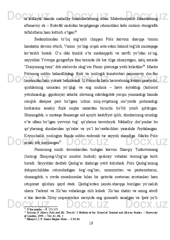 ta’kidlaydi   hamda   mahalliy   hukmdorlarning   otlari   Makedoniyalik   Iskandarning
afsonaviy  oti   – Bukefal  naslidan  tarqalganiga  ishonishlari   kabi  muhim   etnografik
tafsilotlarni ham keltirib o‘tgan 23
.
Badaxshondan   to‘liq   sog‘ayib   chiqqan   Polo   karvoni   sharqqa   tomon
harakatni davom ettirib, Vaxon  yo‘lagi orqali asta-sekin baland tog‘lik mintaqaga
ko‘tarilib   boradi.   O‘n   ikki   kunlik   o‘ta   mashaqqatli   va   xavfli   yo‘ldan   so‘ng,
sayyohlar  Yevropa geografiya fani  tarixida ilk bor  tilga olinayotgan, xalq orasida
“Dunyoning tomi” deb ataluvchi ulug‘vor Pomir platosiga yetib keladilar 24
. Marko
Poloning   ushbu   balandlikdagi   fizik   va   zoologik   kuzatuvlari   zamonaviy   ilm-fan
tomonidan ham yuksak baholanadi. U Pomirda havo haroratining keskin pasayishi,
qushlarning   umuman   yo‘qligi   va   eng   muhimi   –   havo   siyrakligi   (kislorod
yetishmasligi,   gipoksiya)   sababli   olovning   odatdagidek   yorqin   yonmasligi   hamda
issiqlik   darajasi   past   bo‘lgani   uchun   oziq-ovqatning   me’yorda   pishmasligi
hodisasini   amaliy   fizik   nuqtai   nazardan   birinchi   bo‘lib   yozib   qoldirgan.
Shuningdek, u mintaqa faunasiga oid ajoyib kashfiyot qilib, shoxlarining uzunligi
o‘ta   ulkan   bo‘lgan   yovvoyi   tog‘   qo‘ylarini   tasvirlaydi.   Mahalliy   cho‘ponlar   bu
qo‘ylarning   shoxlaridan   qo‘ralar   va   yo‘l   ko‘rsatkichlari   yasashda   foydalangan.
Keyinchalik,   zoologiya   fanida   ushbu   endemik   tur   sayyoh   sharafiga     Marko   Polo
arxari deb nomlangan 25
.
Pomirning   muzli   dovonlaridan   tushgan   karvon   Sharqiy   Turkistonning
(hozirgi   Shinjong-Uyg‘ur   muxtor   hududi)   qadimiy   vohalari   tarmog‘iga   kirib
boradi.   Sayyohlar   dastlab   Qashg‘ar   shahriga   yetib   kelishadi.   Polo   Qashg‘arning
dehqonchilikka   ixtisoslashgan   bog‘-rog‘lari,   uzumzorlari   va   paxtazorlarini,
shuningdek,   u   yerda   musulmonlar   bilan   bir   qatorda   nestorian   xristianlari   ham
istiqomat   qilishini   qayd   etadi.   Qashg‘ardan   janubi-sharqqa   burilgan   yo‘nalish
ularni   Yarkent   va   Xo‘tan   vohalariga   olib   keladi.   Xo‘tan   shahri   va   uning   atrofi
o‘sha   davrda   Xitoy   imperatorlari   saroyida   eng   qimmatli   sanalgan   va   Ipak   yo‘li
23
 O’sha manba. – P. 171-175. 
24
 Jackson, P .   Marco Polo and His ‘Travels’  // Bulletin of the School of Oriental and African Studies. – University
of London, 1998. – Vol. 61, No. 2
25
 Minayev, I. P. Книга Марко Поло. –  C .84-86.
19 