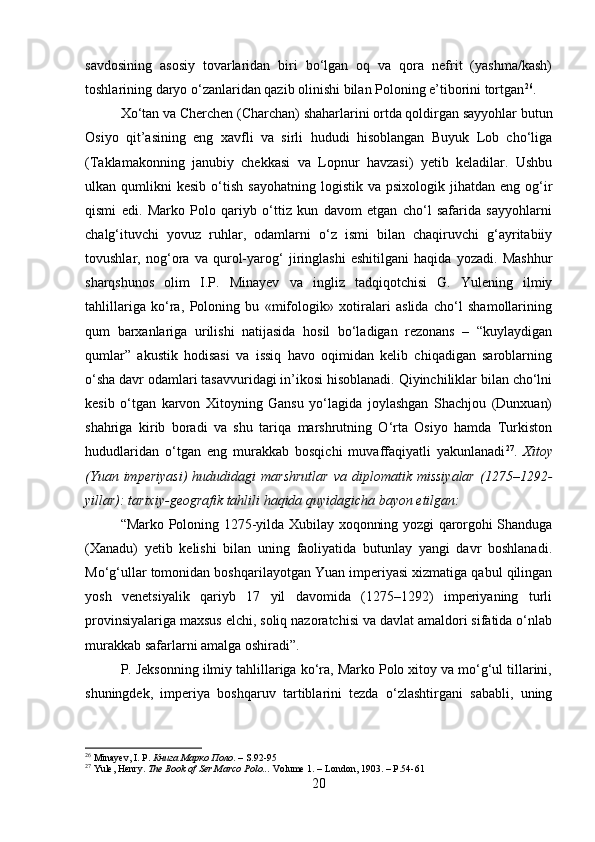 savdosining   asosiy   tovarlaridan   biri   bo‘lgan   oq   va   qora   nefrit   (yashma/kash)
toshlarining daryo o‘zanlaridan qazib olinishi bilan Poloning e’tiborini tortgan 26
.
Xo‘tan va Cherchen (Charchan) shaharlarini ortda qoldirgan sayyohlar butun
Osiyo   qit’asining   eng   xavfli   va   sirli   hududi   hisoblangan   Buyuk   Lob   cho‘liga
(Taklamakonning   janubiy   chekkasi   va   Lopnur   havzasi)   yetib   keladilar.   Ushbu
ulkan  qumlikni   kesib  o‘tish  sayohatning   logistik  va  psixologik  jihatdan  eng   og‘ir
qismi   edi.   Marko   Polo   qariyb   o‘ttiz   kun   davom   etgan   cho‘l   safarida   sayyohlarni
chalg‘ituvchi   yovuz   ruhlar,   odamlarni   o‘z   ismi   bilan   chaqiruvchi   g‘ayritabiiy
tovushlar,   nog‘ora   va   qurol-yarog‘   jiringlashi   eshitilgani   haqida   yozadi.   Mashhur
sharqshunos   olim   I.P.   Minayev   va   ingliz   tadqiqotchisi   G.   Yulening   ilmiy
tahlillariga   ko‘ra,   Poloning   bu   «mifologik»   xotiralari   aslida   cho‘l   shamollarining
qum   barxanlariga   urilishi   natijasida   hosil   bo‘ladigan   rezonans   –   “kuylaydigan
qumlar”   akustik   hodisasi   va   issiq   havo   oqimidan   kelib   chiqadigan   saroblarning
o‘sha davr odamlari tasavvuridagi in’ikosi hisoblanadi. Qiyinchiliklar bilan cho‘lni
kesib   o‘tgan   karvon   Xitoyning   Gansu   yo‘lagida   joylashgan   Shachjou   (Dunxuan)
shahriga   kirib   boradi   va   shu   tariqa   marshrutning   O‘rta   Osiyo   hamda   Turkiston
hududlaridan   o‘tgan   eng   murakkab   bosqichi   muvaffaqiyatli   yakunlanadi 27
.   Xitoy
(Yuan  imperiyasi)   hududidagi   marshrutlar   va  diplomatik  missiyalar  (1275–1292-
yillar): tarixiy-geografik tahlili haqida quyidagicha bayon etilgan:
“Marko Poloning 1275-yilda Xubilay xoqonning yozgi qarorgohi Shanduga
(Xanadu)   yetib   kelishi   bilan   uning   faoliyatida   butunlay   yangi   davr   boshlanadi.
Mo‘g‘ullar tomonidan boshqarilayotgan Yuan imperiyasi xizmatiga qabul qilingan
yosh   venetsiyalik   qariyb   17   yil   davomida   (1275–1292)   imperiyaning   turli
provinsiyalariga maxsus elchi, soliq nazoratchisi va davlat amaldori sifatida o‘nlab
murakkab safarlarni amalga oshiradi”. 
P. Jeksonning ilmiy tahlillariga ko‘ra, Marko Polo xitoy va mo‘g‘ul tillarini,
shuningdek,   imperiya   boshqaruv   tartiblarini   tezda   o‘zlashtirgani   sababli,   uning
26
  Minayev, I. P .   Книга Марко Поло . – S.92-95
27
  Yule, Henry.   The Book of Ser Marco Polo...  Volume 1. – London, 1903. – P.54-61
20 