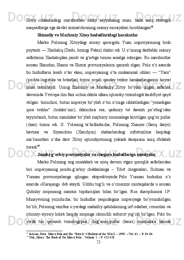 Xitoy   ichkarisidagi   marshrutlari   oddiy   sayyohning   emas,   balki   aniq   strategik
maqsadlarga ega davlat xizmatchisining rasmiy missiyalari hisoblangan 28
.
Shimoliy va Markaziy Xitoy hududlaridagi harakatlar
Marko   Poloning   Xitoydagi   asosiy   qarorgohi   Yuan   imperiyasining   bosh
poytaxti — Xanbaliq (Dadu, hozirgi Pekin) shahri edi. U o‘zining dastlabki rasmiy
safarlarini  Xanbaliqdan janub va g‘arbga tomon amalga oshirgan. Bu marshrutlar
asosan Shandun, Shansi va Shensi provinsiyalarini qamrab olgan. Polo o‘z asarida
bu   hududlarni   kesib   o‘tar   ekan,   imperiyaning   o‘ta   mukammal   ishlari   —   “Yam”
(pochta-logistika   va   bekatlar)   tizimi   orqali   qanday   tezkor   harakatlanganini   hayrat
bilan   tasvirlaydi.   Uning   Shimoliy   va   Markaziy   Xitoy   bo‘ylab   qilgan   safarlari
davomida Yevropa ilm-fani uchun ikkita ulkan iqtisodiy-texnologik kashfiyot qayd
etilgan: birinchisi, butun imperiya bo‘ylab o‘tin o‘rniga ishlatiladigan “yonadigan
qora   toshlar”   (toshko‘mir),   ikkinchisi   esa,   qadimiy   tut   daraxti   po‘stlog‘idan
tayyorlanib, butun mamlakat bo‘ylab majburiy muomalaga kiritilgan qog‘oz pullar
(chao)   tizimi   edi.   G.   Yulening   ta’kidlashicha,   Poloning   Xuanxe   (Sariq   daryo)
havzasi   va   Szyanchou   (Xanchjun)   shaharlaridagi   infratuzilma   haqidagi
ma’lumotlari   o‘sha   davr   Xitoy   iqtisodiyotining   yuksak   darajasini   aniq   ifodalab
beradi 29
.
Janubi-g‘arbiy provinsiyalar va chegara hududlariga missiyalar
Marko   Poloning   eng  murakkab   va  uzoq   davom   etgan  quruqlik  safarlaridan
biri   imperiyaning   janubi-g‘arbiy   chekkalariga   –   Tibet   chegaralari,   Sichuan   va
Yunnan   provinsiyalariga   qilingan   ekspeditsiyadir.Polo   Yunnan   hududini   o‘z
asarida «Karajang» deb ataydi. Ushbu tog‘li va o‘rmonzor mintaqalarda u asosan
Qubilay   xoqonning   maxsus   topshiriqlari   bilan   bo‘lgan.   Rus   sharqshunosi   I.P.
Minayevning   yozishicha,   bu   hududlar   yaqindagina   imperiyaga   bo‘ysundirilgan
bo‘lib, Poloning vazifasi u yerdagi mahalliy qabilalarning urf-odatlari, resurslari va
ijtimoiy-siyosiy holati haqida xoqonga ishonchli axborot yig‘ish bo‘lgan. Polo bu
yerda   tuz   qaynash   texnologiyasi,   chig‘anoq-pullar   (kauri)   muomalasi   hamda
28
 Jackson, Peter. Marco Polo and His ‘Travels’ // Bulletin of the SOAS. – 1998. – Vol. 61. – P. 84-86.
29
 Yule, Henry. The Book of Ser Marco Polo... Volume  1. –  P . 423-428.
21 