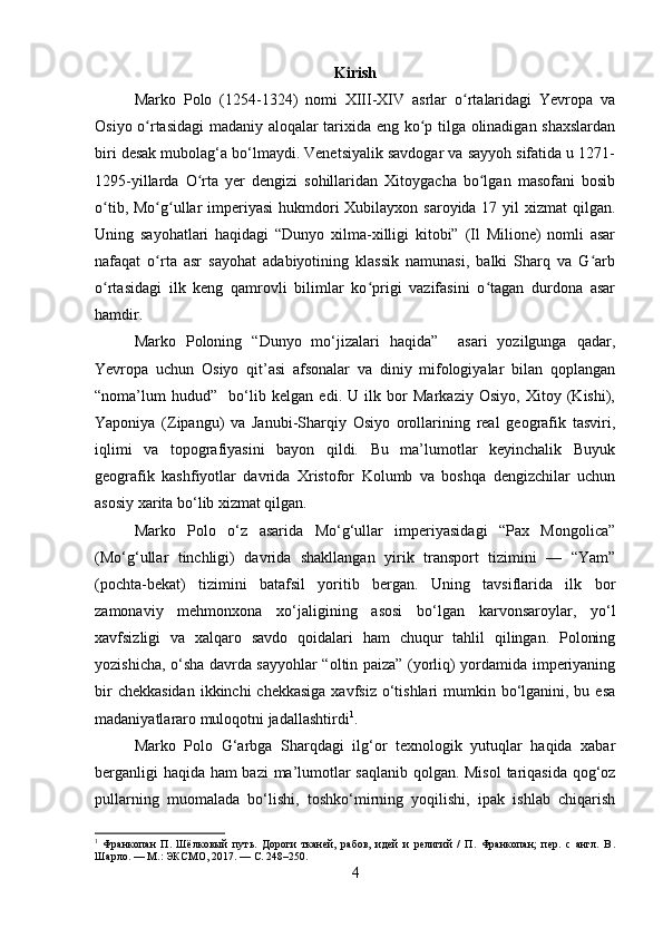 Kirish
Marko   Polo   (1254-1324)   nomi   XIII-XIV   asrlar   o rtalaridagi   Yevropa   vaʻ
Osiyo o rtasidagi  madaniy aloqalar tarixida eng ko p tilga olinadigan shaxslardan	
ʻ ʻ
biri desak mubolag‘a bo‘lmaydi. Venetsiyalik savdogar va sayyoh sifatida u 1271-
1295-yillarda   O rta   yer   dengizi   sohillaridan   Xitoygacha   bo lgan   masofani   bosib	
ʻ ʻ
o tib, Mo g ullar imperiyasi  hukmdori  Xubilayxon saroyida 17 yil xizmat  qilgan.	
ʻ ʻ ʻ
Uning   sayohatlari   haqidagi   “Dunyo   xilma-xilligi   kitobi”   (Il   Milione)   nomli   asar
nafaqat   o rta   asr   sayohat   adabiyotining   klassik   namunasi,   balki   Sharq   va   G arb	
ʻ ʻ
o rtasidagi   ilk   keng   qamrovli   bilimlar   ko prigi   vazifasini   o tagan   durdona   asar	
ʻ ʻ ʻ
hamdir. 
Marko   Poloning   “Dunyo   mo‘jizalari   haqida”     asari   yozilgunga   qadar,
Yevropa   uchun   Osiyo   qit’asi   afsonalar   va   diniy   mifologiyalar   bilan   qoplangan
“noma’lum   hudud”     bo‘lib   kelgan   edi.   U   ilk   bor   Markaziy   Osiyo,   Xitoy   (Kishi),
Yaponiya   (Zipangu)   va   Janubi-Sharqiy   Osiyo   orollarining   real   geografik   tasviri,
iqlimi   va   topografiyasini   bayon   qildi.   Bu   ma’lumotlar   keyinchalik   Buyuk
geografik   kashfiyotlar   davrida   Xristofor   Kolumb   va   boshqa   dengizchilar   uchun
asosiy xarita bo‘lib xizmat qilgan.
Marko   Polo   o‘z   asarida   Mo‘g‘ullar   imperiyasidagi   “Pax   Mongolica”
(Mo‘g‘ullar   tinchligi)   davrida   shakllangan   yirik   transport   tizimini   —   “Yam”
(pochta-bekat)   tizimini   batafsil   yoritib   bergan.   Uning   tavsiflarida   ilk   bor
zamonaviy   mehmonxona   xo‘jaligining   asosi   bo‘lgan   karvonsaroylar,   yo‘l
xavfsizligi   va   xalqaro   savdo   qoidalari   ham   chuqur   tahlil   qilingan.   Poloning
yozishicha, o‘sha davrda sayyohlar “oltin paiza” (yorliq) yordamida imperiyaning
bir  chekkasidan  ikkinchi  chekkasiga  xavfsiz  o‘tishlari  mumkin bo‘lganini, bu esa
madaniyatlararo muloqotni jadallashtirdi 1
.
Marko   Polo   G‘arbga   Sharqdagi   ilg‘or   texnologik   yutuqlar   haqida   xabar
berganligi haqida ham bazi  ma’lumotlar saqlanib qolgan. Misol  tariqasida qog‘oz
pullarning   muomalada   bo‘lishi,   toshko‘mirning   yoqilishi,   ipak   ishlab   chiqarish
1
  Франкопан   П.   Шёлковый   путь.   Дороги   тканей,   рабов,   идей   и   религий   /   П.   Франкопан;   пер.   с   англ.   В .
Шарло . —  М .:  ЭКСМО , 2017. —  С . 248–250.
4 