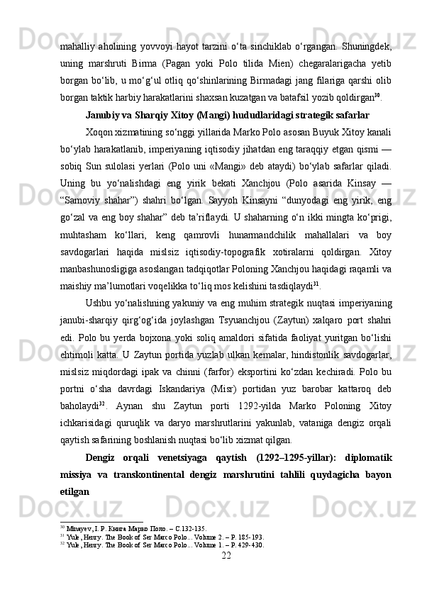 mahalliy   aholining   yovvoyi   hayot   tarzini   o‘ta   sinchiklab   o‘rgangan.   Shuningdek,
uning   marshruti   Birma   (Pagan   yoki   Polo   tilida   Mien)   chegaralarigacha   yetib
borgan bo‘lib, u mo‘g‘ul  otliq qo‘shinlarining Birmadagi  jang filariga qarshi  olib
borgan taktik harbiy harakatlarini shaxsan kuzatgan va batafsil yozib qoldirgan 30
.
Janubiy va Sharqiy Xitoy (Mangi) hududlaridagi strategik safarlar
Xoqon xizmatining so‘nggi yillarida Marko Polo asosan Buyuk Xitoy kanali
bo‘ylab harakatlanib, imperiyaning iqtisodiy jihatdan eng taraqqiy etgan qismi —
sobiq   Sun   sulolasi   yerlari   (Polo   uni   «Mangi»   deb   ataydi)   bo‘ylab   safarlar   qiladi.
Uning   bu   yo‘nalishdagi   eng   yirik   bekati   Xanchjou   (Polo   asarida   Kinsay   —
“Samoviy   shahar”)   shahri   bo‘lgan.   Sayyoh   Kinsayni   “dunyodagi   eng   yirik,   eng
go‘zal  va eng boy shahar” deb ta’riflaydi. U shaharning o‘n ikki mingta ko‘prigi,
muhtasham   ko‘llari,   keng   qamrovli   hunarmandchilik   mahallalari   va   boy
savdogarlari   haqida   mislsiz   iqtisodiy-topografik   xotiralarni   qoldirgan.   Xitoy
manbashunosligiga asoslangan tadqiqotlar Poloning Xanchjou haqidagi raqamli va
maishiy ma’lumotlari voqelikka to‘liq mos kelishini tasdiqlaydi 31
.
Ushbu yo‘nalishning yakuniy va eng muhim strategik nuqtasi imperiyaning
janubi-sharqiy   qirg‘og‘ida   joylashgan   Tsyuanchjou   (Zaytun)   xalqaro   port   shahri
edi.  Polo   bu  yerda   bojxona   yoki   soliq  amaldori   sifatida  faoliyat   yuritgan  bo‘lishi
ehtimoli   katta.   U   Zaytun   portida   yuzlab   ulkan   kemalar,   hindistonlik   savdogarlar,
mislsiz   miqdordagi   ipak   va   chinni   (farfor)   eksportini   ko‘zdan   kechiradi.   Polo   bu
portni   o‘sha   davrdagi   Iskandariya   (Misr)   portidan   yuz   barobar   kattaroq   deb
baholaydi 32
.   Aynan   shu   Zaytun   porti   1292-yilda   Marko   Poloning   Xitoy
ichkarisidagi   quruqlik   va   daryo   marshrutlarini   yakunlab,   vataniga   dengiz   orqali
qaytish safarining boshlanish nuqtasi bo‘lib xizmat qilgan.
Dengiz   orqali   venetsiyaga   qaytish   (1292–1295-yillar):   diplomatik
missiya   va   transkontinental   dengiz   marshrutini   tahlili   quydagicha   bayon
etilgan
30
 Minayev, I. P. Книга Марко Поло. –  C .132-135.
31
 Yule, Henry. The Book of Ser Marco Polo... Volume 2. – P. 185-193.
32
 Yule, Henry. The Book of Ser Marco Polo... Volume 1. – P. 429-430.
22 